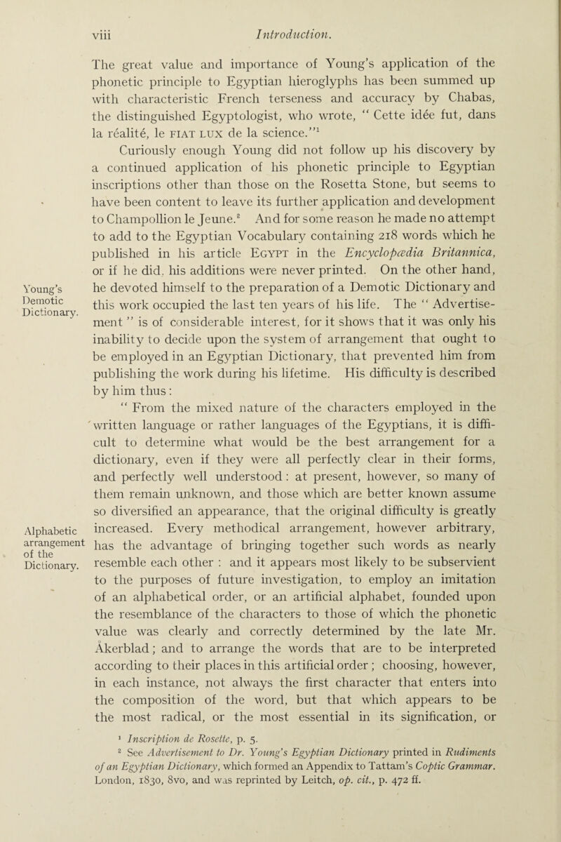 Young’s Demotic Dictionary. Alphabetic arrangement of the Dictionary. The great value and importance of Young’s application of the phonetic principle to Egyptian hieroglyphs has been summed up with characteristic French terseness and accuracy by Chabas, the distinguished Egyptologist, who wrote, “ Cette idee fut, dans la realite, le fiat lux de la science.”1 Curiously enough Young did not follow up his discovery by a continued application of his phonetic principle to Egyptian inscriptions other than those on the Rosetta Stone, but seems to have been content to leave its further application and development to Champollion le Jeune.2 And for some reason he made no attempt to add to the Egyptian Vocabulary containing 218 words which he published in his article Egypt in the Encyclopedia Britannica, or if he did. his additions were never printed. On the other hand, he devoted himself to the preparation of a Demotic Dictionary and this work occupied the last ten years of his life. The “ Advertise¬ ment ” is of considerable interest, for it shows that it was only his inability to decide upon the system of arrangement that ought to be employed in an Egyptian Dictionary, that prevented him from publishing the work during his lifetime. His difficulty is described by him thus: “ From the mixed nature of the characters employed in the 'written language or rather languages of the Egyptians, it is diffi¬ cult to determine what would be the best arrangement for a dictionary, even if they were all perfectly clear in their forms, and perfectly well understood : at present, however, so many of them remain unknown, and those which are better known assume so diversified an appearance, that the original difficulty is greatly increased. Every methodical arrangement, however arbitrary, has the advantage of bringing together such words as nearly resemble each other : and it appears most likely to be subservient to the purposes of future investigation, to employ an imitation of an alphabetical order, or an artificial alphabet, founded upon the resemblance of the characters to those of which the phonetic value was clearly and correctly determined by the late Mr. Akerblad; and to arrange the words that are to be interpreted according to their places in this artificial order ; choosing, however, in each instance, not always the first character that enters into the composition of the word, but that which appears to be the most radical, or the most essential in its signification, or 1 Inscription de Rosette, p. 5. 2 See Advertisement to Dr. Young s Egyptian Dictionary printed in Rudiments of an Egyptian Dictionary, which formed an Appendix to Tattam’s Coptic Grammar. London, 1830, 8vo, and was reprinted by Leitch, op. cit., p. 472 ff.