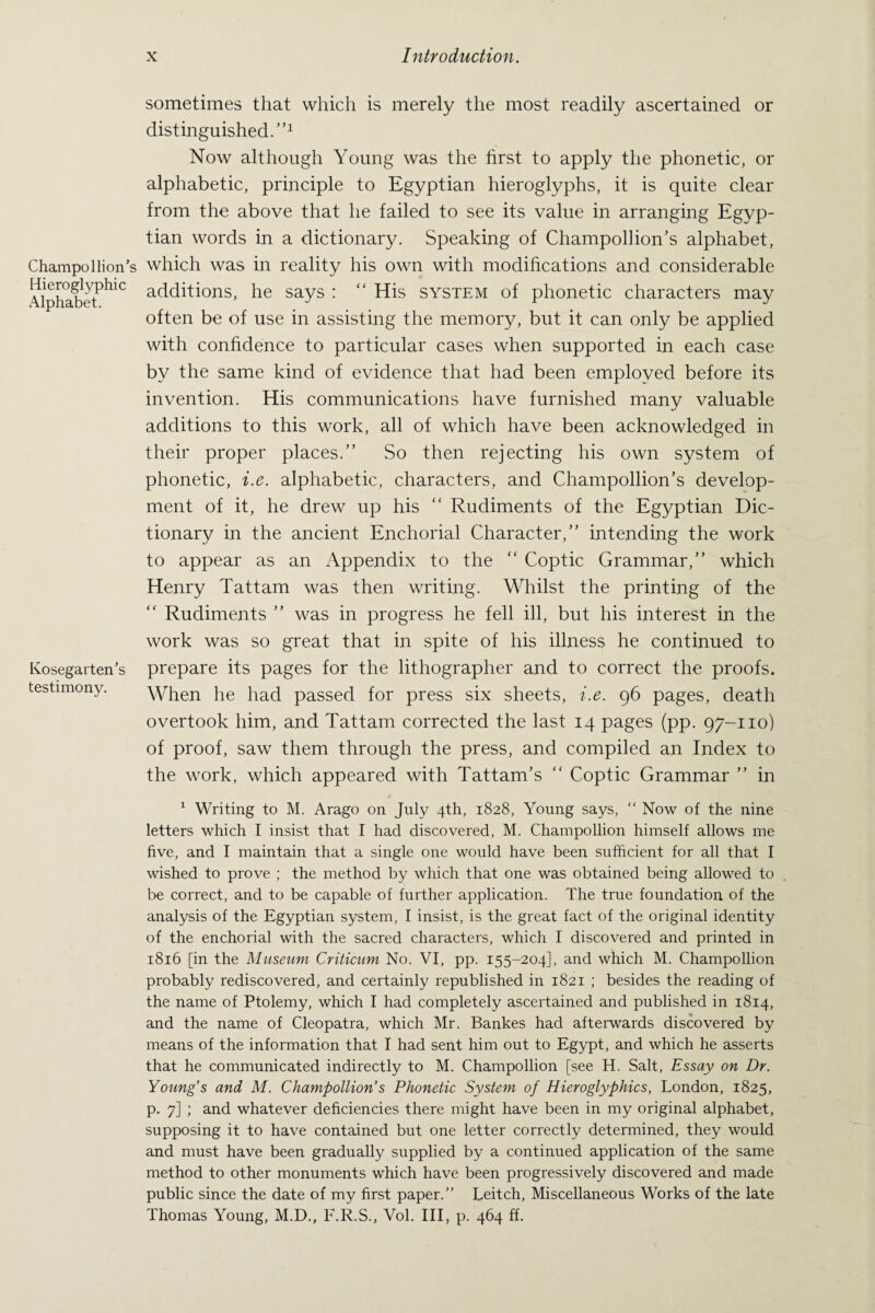 Champol lion’s Hieroglyphic Alphabet. Kosegarten’s testimony. sometimes that which is merely the most readily ascertained or distinguished.”1 Now although Young was the first to apply the phonetic, or alphabetic, principle to Egyptian hieroglyphs, it is quite clear from the above that he failed to see its value in arranging Egyp¬ tian words in a dictionary. Speaking of Champolhon’s alphabet, which was in reality his own with modifications and considerable additions, he says : “ His system of phonetic characters may often be of use in assisting the memory, but it can only be applied with confidence to particular cases when supported in each case by the same kind of evidence that had been employed before its invention. His communications have furnished many valuable additions to this work, all of which have been acknowledged in their proper places.” So then rejecting his own system of phonetic, i.e. alphabetic, characters, and Champollion’s develop¬ ment of it, he drew up his “ Rudiments of the Egyptian Dic¬ tionary in the ancient Enchorial Character,” intending the work to appear as an Appendix to the ” Coptic Grammar,” which Henry Tattam was then writing. Whilst the printing of the “ Rudiments ” was in progress he fell ill, but his interest in the work was so great that in spite of his illness he continued to prepare its pages for the lithographer and to correct the proofs. When he had passed for press six sheets, i.e. 96 pages, death overtook him, and Tattam corrected the last 14 pages (pp. 97-110) of proof, saw them through the press, and compiled an Index to the work, which appeared with Tattam’s “ Coptic Grammar ” in 1 Writing to M. Arago on July 4th, 1828, Young says, “ Now of the nine letters which I insist that I had discovered, M. Champollion himself allows me five, and I maintain that a single one would have been sufficient for all that I wished to prove ; the method by which that one was obtained being allowed to be correct, and to be capable of further application. The true foundation of the analysis of the Egyptian system, I insist, is the great fact of the original identity of the enchorial with the sacred characters, which I discovered and printed in 1816 [in the Museum Cnticum No. VI, pp. 155-204], and which M. Champollion probably rediscovered, and certainly republished in 1821 ; besides the reading of the name of Ptolemy, which I had completely ascertained and published in 1814, and the name of Cleopatra, which Mr. Bankes had afterwards discovered by means of the information that I had sent him out to Egypt, and which he asserts that he communicated indirectly to M. Champollion [see H. Salt, Essay on Dr. Young s and M. Champollion’s Phonetic System of Hieroglyphics, London, 1825, p. 7] ; and whatever deficiencies there might have been in my original alphabet, supposing it to have contained but one letter correctly determined, they would and must have been gradually supplied by a continued application of the same method to other monuments which have been progressively discovered and made public since the date of my first paper.” Leitch, Miscellaneous Works of the late Thomas Young, M.D., F.R.S., Vol. Ill, p. 464 ff.