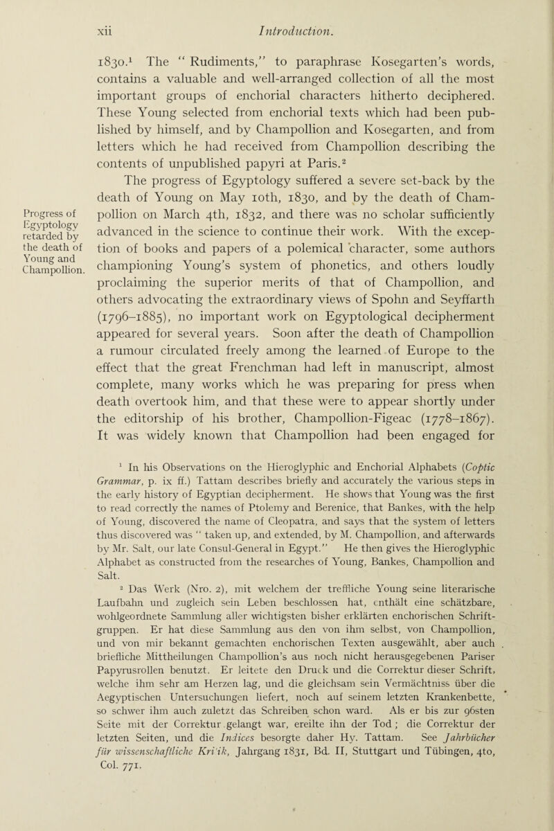 Progress of Egyptology retarded by the death of Young and Champollion 1830.1 The “ Rudiments/’ to paraphrase Kosegarten’s words, contains a valuable and well-arranged collection of all the most important groups of enchorial characters hitherto deciphered. These Young selected from enchorial texts which had been pub¬ lished by himself, and by Champollion and Kosegarten, and from letters which he had received from Champollion describing the contents of unpublished papyri at Paris.2 The progress of Egyptology suffered a severe set-back by the death of Young on May 10th, 1830, and by the death of Cham¬ pollion on March 4th, 1832, and there was no scholar sufficiently advanced in the science to continue their work. With the excep¬ tion of books and papers of a polemical character, some authors championing Young’s system of phonetics, and others loudly proclaiming the superior merits of that of Champollion, and others advocating the extraordinary views of Spohn and Seyffarth (1796-1885), no important work on Egyptological decipherment appeared for several years. Soon after the death of Champollion a rumour circulated freely among the learned of Europe to the effect that the great Frenchman had left in manuscript, almost complete, many works which he was preparing for press when death overtook him, and that these were to appear shortly under the editorship of his brother, Champollion-Figeac (1778-1867). It was widely known that Champollion had been engaged for 1 In his Observations on the Hieroglyphic and Enchorial Alphabets (Coptic Grammar, p. ix ff.) Tattam describes briefly and accurately the various steps in the early history of Egyptian decipherment. He shows that Young was the first to read correctly the names of Ptolemy and Berenice, that Bankes, with the help of Young, discovered the name of Cleopatra, and says that the system of letters thus discovered was “ taken up, and extended, by M. Champollion, and afterwards by Mr. Salt, our late Consul-General in Egypt.” He then gives the Hieroglyphic Alphabet as constructed from the researches of Young, Bankes, Champollion and Salt. 2 Das Werk (Nro. 2), mit welchem der treffiiche Young seine literarische Laufbahn und zugleich sein Leben beschlossen hat, cnthalt eine schatzbare, wohlgeordnete Sammlung aller wichtigsten bisher erklarten enchorischen Schrift- gruppen. Er hat diese Sammlung aus den von ihm selbst, von Champollion, und von mir bekannt gemachten enchorischen Texten ausgewahlt, aber auch briefliche Mittheilungen Champollion’s aus noch nicht herausgegebenen Pariser Papyrusrollen benutzt. Er leitete den Druck und die Correktur dieser Schrift, welche ihm sehr am Herzen lag, und die gleichsam sein Vermachtmss fiber die Aegyptischen Untersuchungen liefert, noch auf seinem letzten Krankenbette, so schwer ihm auch zuletzt das Schreiben schon ward. Als er bis zur gbsten Seite mit der Correktur gelangt war, ereilte ihn der Tod; die Correktur der letzten Seiten, und die Indices besorgte daher Hy. Tattam. See Jahrbiicher fiir wissenschaftliche Kri'ik, Jahrgang 1831, Bd. II, Stuttgart und Tfibingen, 4to, Col. 771.