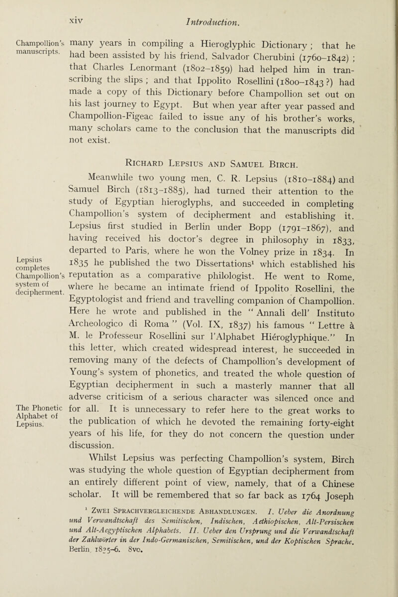 Champollion’s manuscripts. Lepsius completes Champollion’s system of decipherment. The Phonetic Alphabet of Lepsius. many years in compiling a Hieroglyphic Dictionary ; that he had been assisted by his friend, Salvador Cherubini (1760—1842) ; that Charles Lenormant (1802-1859) had helped him in tran¬ scribing the slips ; and that Ippolito Rosellini (1800-1843 ?) had made a copy of this Dictionary before Champollion set out on his last journey to Egypt. But when year after year passed and Champollion-Figeac failed to issue any of his brother’s works, many scholars came to the conclusion that the manuscripts did not exist. Richard Lepsius and Samuel Birch. Meanwhile two young men, C. R. Lepsius (1810-1884) and Samuel Birch (1813-1885), had turned their attention to the study of Egyptian hieroglyphs, and succeeded in completing Champollion’s system of decipherment and establishing it. Lepsius first studied in Berlin under Bopp (1791-1867), and having received his doctor’s degree in philosophy in 1833, departed to Paris, where he won the Volney prize in 1834. I*1 1835 he published the two Dissertations1 which established his reputation as a comparative philologist. He went to Rome, where he became an intimate friend of Ippolito Rosellini, the Egyptologist and friend and travelling companion of Champollion. Here he wrote and published in the  Annali dell’ Instituto Archeologico di Roma ” (Vol. IX, 1837) his famous “ Lettre a M. le Professeur Rosellini sur PAlphabet Hieroglyphique.” In this letter, which created widespread interest, he succeeded in removing many of the defects of Champollion’s development of Young’s system of phonetics, and treated the whole question of Egyptian decipherment in such a masterly manner that all adverse criticism of a serious character was silenced once and for all. It is unnecessary to refer here to the great works to the publication of which he devoted the remaining forty-eight years of his life, for they do not concern the question under discussion. Whilst Lepsius was perfecting Champollion’s system, Birch was studying the whole question of Egyptian decipherment from an entirely different point of view, namely, that of a Chinese scholar. It will be remembered that so far back as 1764 Joseph 1 Zwei Sprachvergleichende Abhandlungen. I. Ueber die Anordnung und Verwandtschaft des Semitischen, Indischen, Aethiopischen, Alt-Persischen und Alt-Aegyptischen Alphabets. II. Ueber den Ur sprung und die V erwandtschaft der Zahlworter in der Indo-Germanischen, Semitischen, und der Koptischen Sprache. Berlin. 1835-6. 8vo.