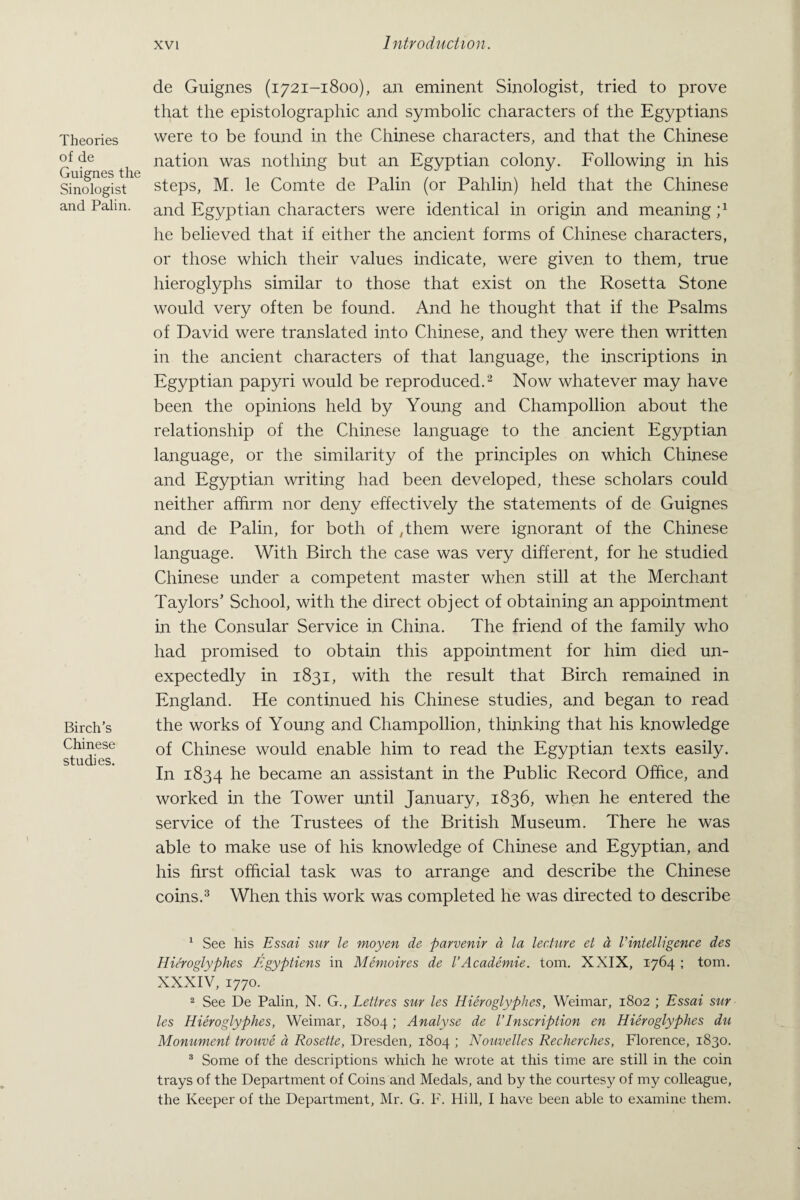Theories of de Guignes the Sinologist and Palin. Birch’s Chinese studies. de Guignes (1721-1800), an eminent Sinologist, tried to prove that the epistolographic and symbolic characters of the Egyptians were to be found in the Chinese characters, and that the Chinese nation was nothing but an Egyptian colony. Following in his steps, M. le Comte de Palin (or Pahlin) held that the Chinese and Egyptian characters were identical in origin and meaning p he believed that if either the ancient forms of Chinese characters, or those which their values indicate, were given to them, true hieroglyphs similar to those that exist on the Rosetta Stone would very often be found. And he thought that if the Psalms of David were translated into Chinese, and they were then written in the ancient characters of that language, the inscriptions in Egyptian papyri would be reproduced.1 2 Now whatever may have been the opinions held by Young and Champollion about the relationship of the Chinese language to the ancient Egyptian language, or the similarity of the principles on which Chinese and Egyptian writing had been developed, these scholars could neither affirm nor deny effectively the statements of de Guignes and de Palin, for both of ,them were ignorant of the Chinese language. With Birch the case was very different, for he studied Chinese under a competent master when still at the Merchant Taylors’ School, with the direct object of obtaining an appointment in the Consular Service in China. The friend of the family who had promised to obtain this appointment for him died un¬ expectedly in 1831, with the result that Birch remained in England. He continued his Chinese studies, and began to read the works of Young and Champollion, thinking that his knowledge of Chinese would enable him to read the Egyptian texts easily. In 1834 he became an assistant in the Public Record Office, and worked in the Tower until January, 1836, when he entered the service of the Trustees of the British Museum. There he was able to make use of his knowledge of Chinese and Egyptian, and his first official task was to arrange and describe the Chinese coins.3 When this work was completed he was directed to describe 1 See his Essai snr le moyen de parvenir a la lecture et a rintelligenre des Hieroglyphes Egyptiens in Memoires de VAcademie. tom. XXIX, 1764 ; tom. XXXIV, 1770. 2 See De Palin, N. G., Lettres sur les Hieroglyphes, Weimar, 1802 ; Essai sur les Hieroglyphes, Weimar, 1804; Analyse de l’Inscription en Hieroglyphes du Monument trouve a Rosette, Dresden, 1804 ; Nouvelles Recherches, Florence, 1830. 3 Some of the descriptions which he wrote at this time are still in the coin trays of the Department of Coins and Medals, and by the courtesy of my colleague, the Keeper of the Department, Mr. G. F. Hill, I have been able to examine them.
