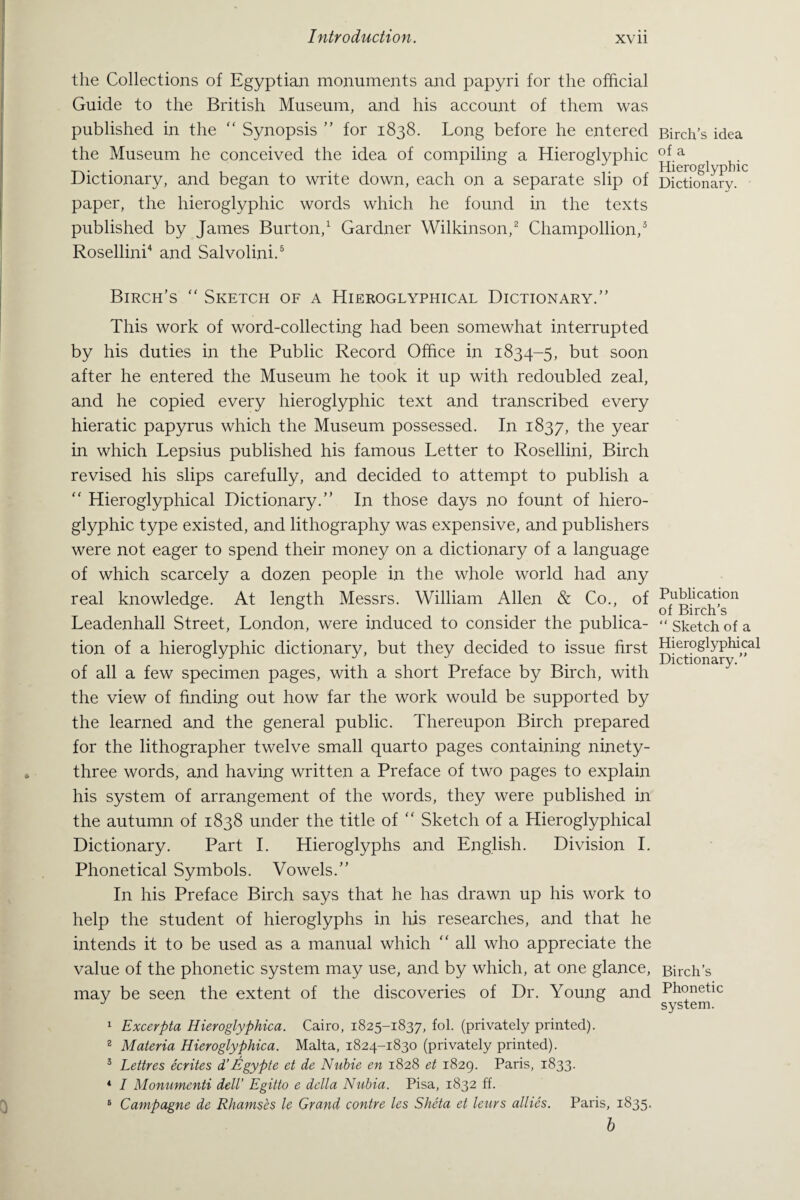 the Collections of Egyptian monuments and papyri for the official Guide to the British Museum, and his account of them was published in the “ Synopsis ” for 1838. Long before he entered the Museum he conceived the idea of compiling a Hieroglyphic Dictionary, and began to write down, each on a separate slip of paper, the hieroglyphic words which he found in the texts published by James Burton,1 Gardner Wilkinson,2 Champollion,3 Rosellini4 and Salvolini.5 Birch’s  Sketch of a Hieroglyphical Dictionary.” This work of word-collecting had been somewhat interrupted by his duties in the Public Record Office in 1834-5, but soon after he entered the Museum he took it up with redoubled zeal, and he copied every hieroglyphic text and transcribed every hieratic papyrus which the Museum possessed. In 1837, the year in which Lepsius published his famous Letter to Rosellini, Birch revised his slips carefully, and decided to attempt to publish a “ Hieroglyphical Dictionary.” In those days no fount of hiero¬ glyphic type existed, and lithography was expensive, and publishers were not eager to spend their money on a dictionary of a language of which scarcely a dozen people in the whole world had any real knowledge. At length Messrs. William Allen & Co., of Leadenhall Street, London, were induced to consider the publica¬ tion of a hieroglyphic dictionary, but they decided to issue first of all a few specimen pages, with a short Preface by Birch, with the view of finding out how far the work would be supported by the learned and the general public. Thereupon Birch prepared for the lithographer twelve small quarto pages containing ninety- three words, and having written a Preface of two pages to explain his system of arrangement of the words, they were published in the autumn of 1838 under the title of “ Sketch of a Hieroglyphical Dictionary. Part I. Hieroglyphs and English. Division I. Phonetical Symbols. Vowels.” In his Preface Birch says that he has drawn up his work to help the student of hieroglyphs in his researches, and that he intends it to be used as a manual which “ all who appreciate the value of the phonetic system may use, and by which, at one glance, may be seen the extent of the discoveries of Dr. Young and 1 Excerpta Hieroglyphica. Cairo, 1825-1837, fol. (privately printed). B Materia Hieroglyphica. Malta, 1824-1830 (privately printed). 3 Lettres ecrites d’Egypte et de Nubie en 1828 et 1829. Paris, 1833. 4 I Monumenti dell’ Egitto e della Nubia. Pisa, 1832 ff. 5 Campagne de Rhamses le Grand contre les Sheta et lews allies. Paris, 1835. b Birch’s idea of a Hieroglyphic Dictionary. Publication of Birch’s “ Sketch of a Hieroglyphical Dictionary.” Birch’s Phonetic system.