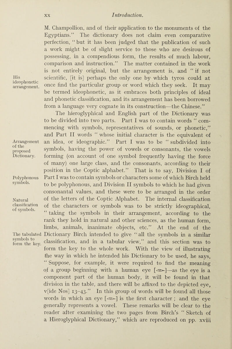 His ideophonetic arrangement. Arrangement of the proposed Dictionary. Polyphonous symbols. Natural classification of symbols. The tabulated symbols to form the key. M. Champollion, and of their application to the monuments of the Egyptians.” The dictionary does not claim even comparative perfection, “but it has been judged that the publication of such a work might be of slight service to those who are desirous of possessing, in a compendious form, the results of much labour, comparison and instruction.” The matter contained in the work is not entirely original, but the arrangement is, and “ if not scientific, [it is] perhaps the only one by which tyros could at once find the particular group or word which they seek. It may be termed ideophonetic, as it embraces both principles of ideal and phonetic classification, and its arrangement has been borrowed from a language very cognate in its construction—the Chinese.” The hieroglyphical and English part of the Dictionary was to be divided into two parts. Part I was to contain words “ com¬ mencing with symbols, representatives of sounds, or phonetic,” and Part II words “ whose initial character is the equivalent of an idea, or ideographic.” Part I was to be “ subdivided into symbols, having the power of vowels or consonants, the vowels forming (on account of one symbol frequently having the force of many) one large class, and the consonants, according to their position in the Coptic alphabet.” That is to say, Division I of Part I was to contain symbols or characters some of which Birch held to be polyphonous, and Division II symbols to which he had given consonantal values, and these were to be arranged in the order of the letters of the Coptic Alphabet. The internal classification of the characters or symbols was to be strictly ideographical,  taking the symbols in their arrangement, according to the rank they hold in natural and other sciences, as the human form, limbs, animals, inanimate objects, etc.” At the end of the Dictionary Birch intended to give “all the symbols in a similar classification, and in a tabular view,” and this section was to form the key to the whole work. With the view of illustrating the way in which he intended his Dictionary to be used, he says, “ Suppose, for example, it were required to find the meaning of a group beginning with a human eye [o>-]—as the eye is a component part of the human body, it will be found in that division in the table, and there will be affixed to the depicted eye, v[ide Nos] 13-43.” In this group of words will be found all those words in which an eye [^s^] is the first character ; and the eye generally represents a vowel. These remarks will be clear to the reader after examining the two pages from Birch’s “ Sketch of a Hieroglyphical Dictionary,” which are reproduced on pp. xviii