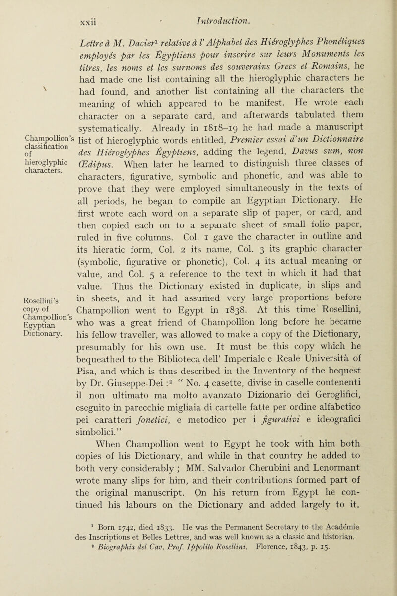 Champollion’: classification of hieroglyphic characters. Rosellini’s copy of Champollion’s Egyptian Dictionary. Lettred M. Dacier1 relative d V Alphabet des Hieroglyphes Phonetiques employes par les Egyptiens pour inscrire sur leurs Monuments les titres, les noms et les surnoms des souverains Grecs et Romains, he had made one list containing all the hieroglyphic characters he had found, and another list containing all the characters the meaning of which appeared to be manifest. He wrote each character on a separate card, and afterwards tabulated them systematically. Already in 1818-19 he had made a manuscript list of hieroglyphic words entitled, Premier essai Pun Dictionnaire des Hieroglyphes tigyptiens, adding the legend, Davus sum, non (Edipus. When later he learned to distinguish three classes of characters, figurative, symbolic and phonetic, and was able to prove that they were employed simultaneously in the texts of all periods, he began to compile an Egyptian Dictionary. He first wrote each word on a separate slip of paper, or card, and then copied each on to a separate sheet of small folio paper, ruled in five columns. Col. 1 gave the character in outline and its hieratic form, Col. 2 its name, Col. 3 its graphic character (symbolic, figurative or phonetic), Col. 4 its actual meaning or value, and Col. 5 a reference to the text in which it had that value. Thus the Dictionary existed in duplicate, in slips and in sheets, and it had assumed very large proportions before Champollion went to Egypt in 1838. At this time Rosellini, who was a great friend of Champollion long before he became his fellow traveller, was allowed to make a copy of the Dictionary, presumably for his own use. It must be this copy which he bequeathed to the Biblioteca dell’ Imperiale e Reale Universita of Pisa, and which is thus described in the Inventory of the bequest by Dr. Giuseppe Dei :2  No. 4 casette, divise in caselle contenenti il non ultimato ma molto avanzato Dizionario dei Geroglifici, eseguito in parecchie migliaia di cartelle fatte per ordine alfabetico pei caratteri fonetici, e metodico per i figurativi e ideografici simbolici.” When Champollion went to Egypt he took with him both copies of his Dictionary, and while in that country he added to both very considerably ; MM. Salvador Cherubini and Lenormant wrote many slips for him, and their contributions formed part of the original manuscript. On his return from Egypt he con¬ tinued his labours on the Dictionary and added largely to it. 1 Born 1742, died 1833. He was the Permanent Secretary to the Academie des Inscriptions et Belles Lettres, and was well known as a classic and historian. 2 Biographia del Cav. Prof. Ippolito Rosellini. Florence, 1843, p. 15.