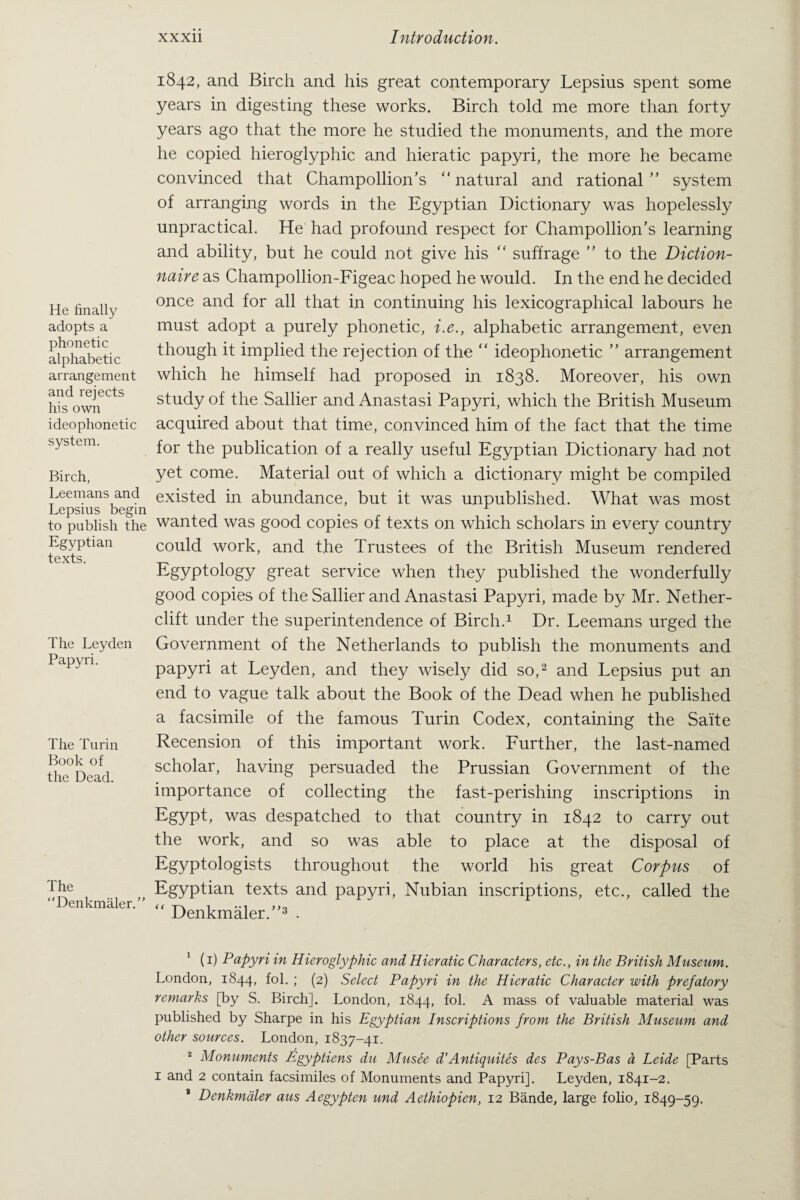 He finally adopts a phonetic alphabetic arrangement and rejects his own ideophonetic system. Birch, Leemans and Lepsius begin to publish the Egyptian texts. The Leyden Papyri. The Turin Book of the Dead. The “Denkmaler.” 1842, and Birch and his great contemporary Lepsius spent some years in digesting these works. Birch told me more than forty years ago that the more he studied the monuments, and the more he copied hieroglyphic and hieratic papyri, the more he became convinced that Champollion’s “natural and rational” system of arranging words in the Egyptian Dictionary was hopelessly unpractical. He had profound respect for Champollion’s learning and ability, but he could not give his “ suffrage ” to the Diction- naive as Champollion-Figeac hoped he would. In the end he decided once and for all that in continuing his lexicographical labours he must adopt a purely phonetic, i.e., alphabetic arrangement, even though it implied the rejection of the “ ideophonetic ” arrangement which he himself had proposed in 1838. Moreover, his own study of the Sallier and Anastasi Papyri, which the British Museum acquired about that time, convinced him of the fact that the time for the publication of a really useful Egyptian Dictionary had not yet come. Material out of which a dictionary might be compiled existed in abundance, but it was unpublished. What was most wanted was good copies of texts on which scholars in every country could work, and the Trustees of the British Museum rendered Egyptology great service when they published the wonderfully good copies of the Sallier and Anastasi Papyri, made by Mr. Nether- clift under the superintendence of Birch.1 Dr. Leemans urged the Government of the Netherlands to publish the monuments and papyri at Leyden, and they wisely did so,2 and Lepsius put an end to vague talk about the Book of the Dead when he published a facsimile of the famous Turin Codex, containing the Saite Recension of this important work. Further, the last-named scholar, having persuaded the Prussian Government of the importance of collecting the fast-perishing inscriptions in Egypt, was despatched to that country in 1842 to carry out the work, and so was able to place at the disposal of Egyptologists throughout the world his great Corpus of Egyptian texts and papyri, Nubian inscriptions, etc., called the “ Denkmaler.”3 . 1 (1) Papyri in Hieroglyphic and Hieratic Characters, etc., in the British Museum. London, 1844, fol. ; (2) Select Papyri in the Hieratic Character with prefatory remarks [by S. Birch]. London, 1844, fol. A mass of valuable material was published by Sharpe in his Egyptian Inscriptions from the British Museum and other sources. London, 1837-41. 2 Monuments Egyptiens du Musee d’Antiquites des Pays-Bas a Leide [Parts 1 and 2 contain facsimiles of Monuments and Papyri]. Leyden, 1841-2. * Denkmaler aus Aegypten und Aethiopien, 12 Bande, large folio, 1849-59.