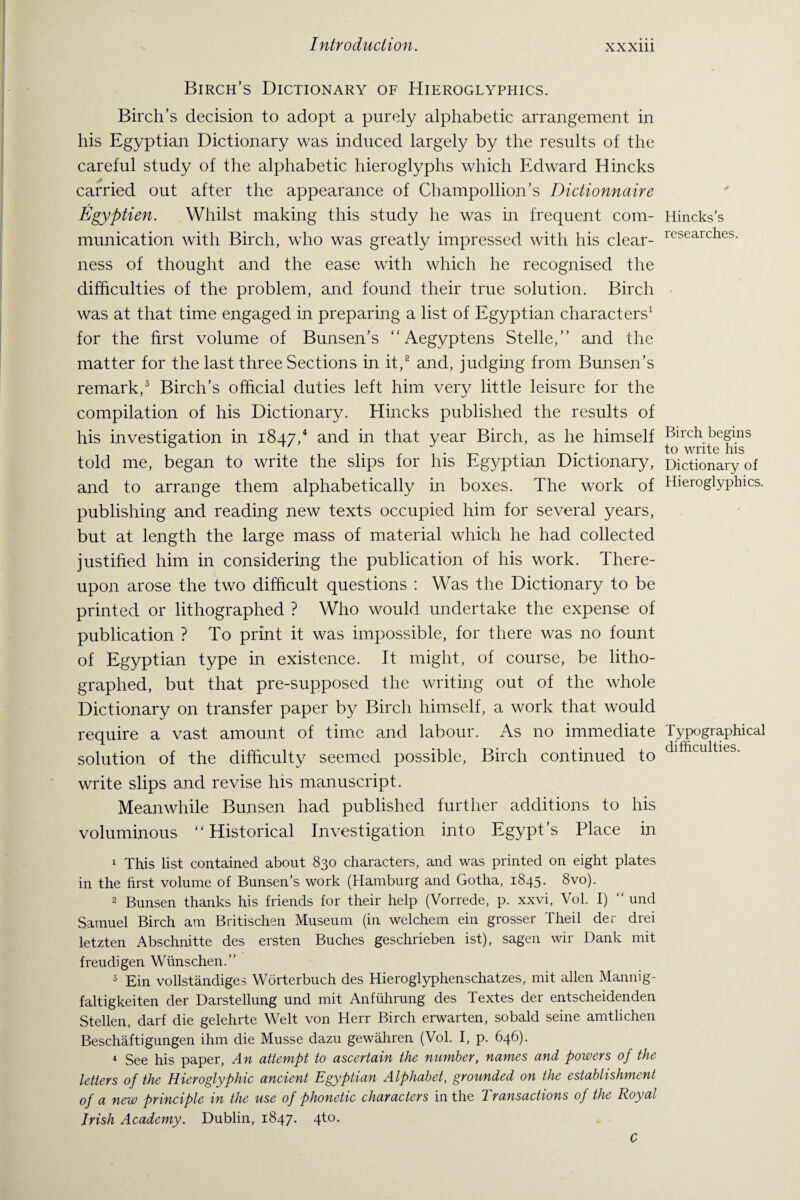 Birch’s Dictionary of Hieroglyphics. Birch’s decision to adopt a purely alphabetic arrangement in his Egyptian Dictionary was induced largely by the results of the careful study of the alphabetic hieroglyphs which Edward Hincks carried out after the appearance of Cbampollion’s Dictionnaire Egyptien. Whilst making this study he was in frequent com¬ munication with Birch, who was greatly impressed with his clear¬ ness of thought and the ease with which he recognised the difficulties of the problem, and found their true solution. Birch was at that time engaged in preparing a list of Egyptian characters1 for the first volume of Bunsen’s “Aegyptens Stelle,” and the matter for the last three Sections in it,2 and, judging from Bunsen’s remark,3 Birch’s official duties left him very little leisure for the compilation of his Dictionary. Hincks published the results of his investigation in 1847/ and in that year Birch, as he himself told me, began to write the slips for his Egyptian Dictionary, and to arrange them alphabetically in boxes. The work of publishing and reading new texts occupied him for several years, but at length the large mass of material which he had collected justified him in considering the publication of his work. There¬ upon arose the two difficult questions : Was the Dictionary to be printed or lithographed ? Who would undertake the expense of publication ? To print it was impossible, for there was no fount of Egyptian type in existence. It might, of course, be litho¬ graphed, but that pre-supposed the writing out of the whole Dictionary on transfer paper by Birch himself, a work that would require a vast amount of time and labour. As no immediate solution of the difficulty seemed possible, Birch continued to write slips and revise his manuscript. Meanwhile Bunsen had published further additions to his voluminous “Historical Investigation into Egypt’s Place in 1 This list contained about 830 characters, and was printed on eight plates in the first volume of Bunsen’s work (Hamburg and Gotha, 1845. 8vo). 2 Bunsen thanks his friends for their help (Vorrede, p. xxvi, Vol. I) “ und Samuel Birch am Britischen Museum (in welchem ein grosser Theil der drei letzten Abschnitte des ersten Buches geschrieben ist), sagen wir Dank mit freudigen Wunschen.” 3 Ein vollstandiges Worterbuch des Hieroglyphenschatzes, mit alien Mannig- faltigkeiten der Darstellung und mit Anfuhrung des Textes der entscheidenden Stellen, darf die gelehrte Welt von Herr Birch erwarten, sobald seine amtlichen Beschaftigungen ihm die Musse dazu gewahren (Vol. I, p. 646). 4 See his paper, An attempt to ascertain the number, names and powers of the letters of the Hieroglyphic ancient Egyptian Alphabet, grounded on the establishment of a new principle in the use of phonetic characters in the Transactions of the Royal Irish Academy. Dublin, 1847. 4to. C Hincks’s researches. Birch begins to write his Dictionary of Hieroglyphics. Typographical difficulties.