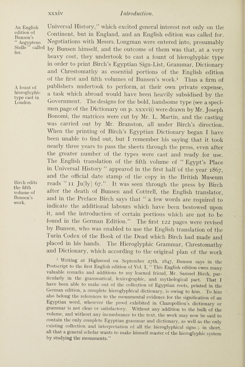 An English edition of Bunsen’s “ Aegyptens Stelle ” called for. A fount of hieroglyphic type cast in London. Birch edits the fifth volume of Bunsen’s work. Universal History/’ which excited general interest not only on the Continent, but in England, and an English edition was called for. Negotiations with Messrs. Longman were entered into, presumably by Bunsen himself, and the outcome of them was that, at a very heavy cost, they undertook to cast a fount of hieroglyphic type in order to print Birch’s Egyptian Sign-List, Grammar, Dictionary and Chrestomathy as essential portions of the English edition of the first and fifth volumes of Bunsen’s work.1 Thus a firm of publishers undertook to perform, at their own private expense, a task which abroad would have been heavily subsidised by the Government, the designs for the bold, handsome type (see a speci¬ men page of the Dictionary on p. xxxvii) were drawn by Mr. Joseph Bonomi, the matrices were cut by Mr. L. Martin, and the casting was carried out by Mr. Branston, all under Birch’s direction. When the printing of Birch’s Egyptian Dictionary began I have been unable to find out, but I remember his saying that it took nearly three years to pass the sheets through the press, even after the greater number of the types were cast and ready for use. The English translation of the fifth volume of “ Egypt’s Place in Universal History ” appeared in the first, half of the year 1867, and the official date stamp of the copy in the British Museum reads ”11 Ju[ly] 67.” It was seen through the press by Birch after the death of Bunsen and Cottrell, the English translator, and in the Preface Birch says that “ a few words are required to indicate the additional labours which have been bestowed upon it, and the introduction of certain portions which are not to be found in the German Edition.” The first 122 pages were revised by Bunsen, who was enabled to use the English translation of the 1 urin Codex of the Book of the Dead which Birch had made and placed in his hands. The Hieroglyphic Grammar, Chrestomathy and Dictionary, which according to the original plan of the work 1 Writing at Highwood on September 27th, 1847, Bunsen says in the Postscript to the first English edition of Vol. I, “ This English edition owes many valuable remarks and additions to my learned friend, Mr. Samuel Birch, par¬ ticularly in the grammatical, lexicographic, and mythological part. That I have been able to make out of the collection of Egyptian roots, printed in the German edition, a complete hieroglyphical dictionary, is owing to him. To him also belong the references to the monumental evidence for the signification of an Egyptian word, wherever the proof exhibited in Champollion’s dictionary 01- grammar is not clear or satisfactory. Without any addition to the bulk of the volume, and without any incumbrance to the text, the work may now be said to contain the only complete Egyptian grammar and dictionary, as well as the only existing collection and interpretation of all the hieroglyphical signs ; in short, all that a geneial scholai wants to make himself master of the hieroglyphic system by studying the monuments.”