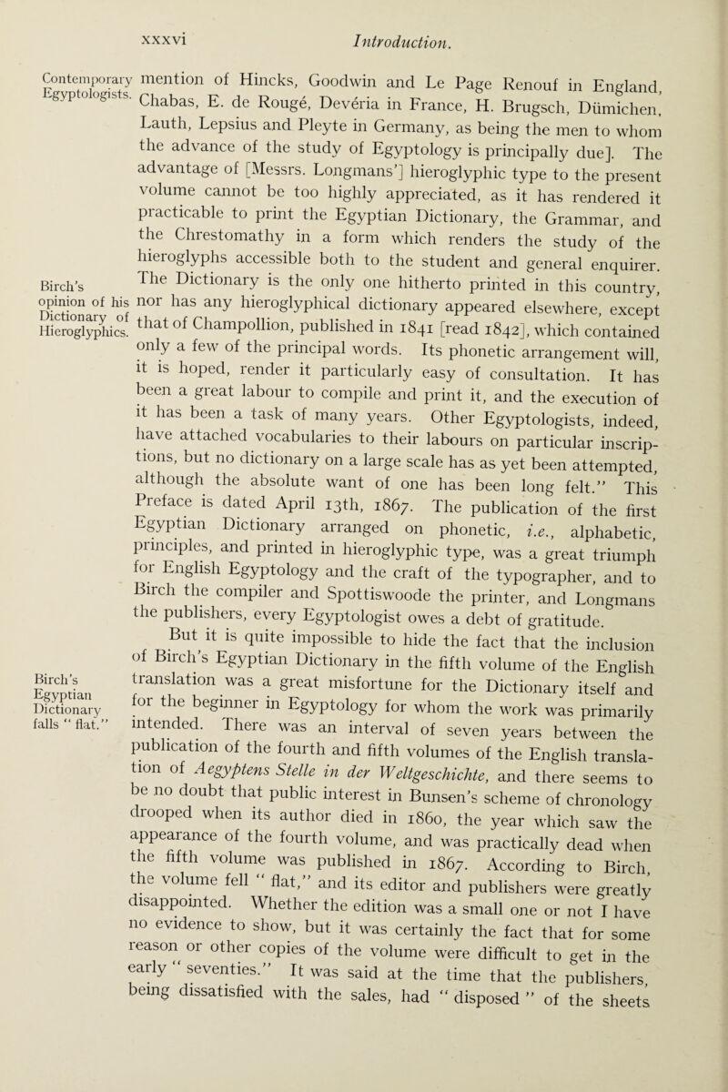 Contemporary mention of Hincks, Goodwin and Le Page Renouf in England Egypto,og,sts. Chabas_ E de Roug,; Dev,ria in France> H Brugsch ^ Lauth, Lepsius and Pleyte in Germany, as being the men to whom the advance of the study of Egyptology is principally due]. The advantage of [Messrs. Longmans’] hieroglyphic type to the present volume cannot be too highly appreciated, as it has rendered it practicable to print the Egyptian Dictionary, the Grammar, and the Chrestomathy in a form which renders the study of the hieroglyphs accessible both to the student and general enquirer. Birch’s rhe Dictionary is the only one hitherto printed in this country, Diction ar^ n°r ^ any hieroSlYP^Sil dictionary appeared elsewhere, except Hieroglyphics. that of Champollion, published in 1841 [read 1842], which contained only a few of the principal words. Its phonetic arrangement will, it is hoped, render it particularly easy of consultation. It has been a great labour to compile and print it, and the execution of it has been a task of many years. Other Egyptologists, indeed, have attached vocabularies to their labours on particular inscrip¬ tions, but no dictionary on a large scale has as yet been attempted, although the absolute want of one has been long felt.” This Preface is dated April 13th, 1867. The publication of the first Egyptian Dictionary arranged on phonetic, i.e., alphabetic, pi maples, and printed in hieroglyphic type, was a great triumph for English Egyptology and the craft of the typographer, and to Birch the compiler and Spottiswoode the printer, and Longmans the publishers, every Egyptologist owes a debt of gratitude. But it is quite impossible to hide the fact that the inclusion of Birch’s Egyptian Dictionary in the fifth volume of the English Egyptian |ransla-tion was a great misfortune for the Dictionary itself and Dictionary or ^ beginnei in Egyptology for whom the work was primarily falls “ flat.” intended. There was an interval of seven years between the publication of the fourth and fifth volumes of the English transla¬ tion of Aegyptens Stelle in dev Weltgeschichte, and there seems to be no doubt that public interest in Bunsen’s scheme of chronology drooped when its author died in i860, the year which saw the appearance of the fourth volume, and was practically dead when the fifth volume was published in 1867. According to Birch the volume fell “ flat,” and its editor and publishers were greatly disappointed. Whether the edition was a small one or not I have no evidence to show, but it was certainly the fact that for some leason or other copies of the volume were difficult to get in the early seventies.” It was said at the time that the publishers, being dissatisfied with the sales, had “ disposed ” of the sheets
