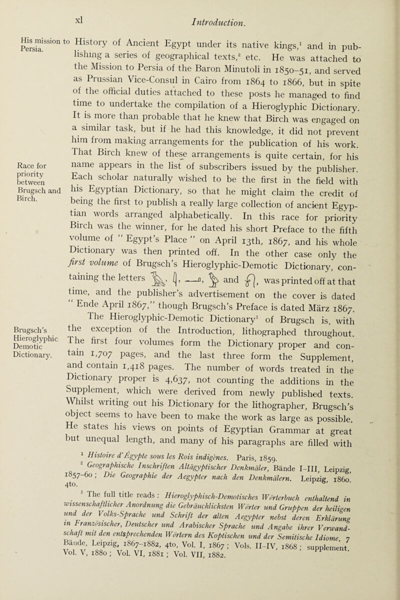 His mission Persia. Race for priority between Brugsch and Birch. Brugsch’s Hieroglyphic Demotic Dictionary. to History of Ancient Egypt under its native kings,1 and in pub¬ lishing a series of geographical texts,2 etc. He was attached to the Mission to Persia of the Baron Minutoli in 1850-51, and served as Prussian Vice-Consul in Cairo from 1864 to 1866, but in spite of the official duties attached to these posts he managed to find time to undertake the compilation of a Hieroglyphic Dictionary. It is more than probable that he knew that Birch was engaged on a similar task, but if he had this knowledge, it did not prevent him fiom making arrangements for the publication of his work. I hat Birch knew of these arrangements is quite certain, for his name appears in the list of subscribers issued by the publisher. Each scholar naturally wished to be the first in the field with his Egyptian Dictionary, so that he might claim the credit of being the first to publish a really large collection of ancient Egyp¬ tian words arranged alphabetically. In this race for priority Birch was the winner, for he dated his short Preface to the fifth volume of  Egypt’s Place ” on April 13th, 1867, and his whole Dictionary was then printed off. In the other case only the first volume of Brugsch’s Hieroglyphic-Demotic Dictionary, con¬ taining the letters (j, —a, ^ and was printed off at that time, and the publisher’s advertisement on the cover is dated “ Ende April 1867,” though Brugsch’s Preface is dated Marz 1867. The Hieroglyphic-Demotic Dictionary3 of Brugsch is, with the exception of the Introduction, lithographed throughout. The hist four volumes form the Dictionary proper and con¬ tain 1,707 pages, and the last three form the Supplement, and contain 1,418 pages. The number of words treated in the Dictionary proper is 4,637, not counting the additions in the Supplement, which were derived from newly published texts. Whilst writing out his Dictionary for the lithographer, Brugsch’s object seems to have been to make the work as large as possible. He states his views on points of Egyptian Grammar at great but unequal length, and many of his paragraphs are filled with 1 Histoire d’Egypte sous les Rois indigenes. Paris, 1859. 2 Geographische Inschriften Altdgyptischer Denkmaler, Bande I-III, Leipzig 1857-60 ; Die Geographic der Aegypter nach den Denkmdlern. Leipzig, i860! . 3 Tlle ful1 tltle reads : Hieroglyphisch-Demotisches Wdrterbuch enthaltend in unssenschafflicker Anordnung die Gebrduchlichsten Wdrter und Gruppen der heiligen und der Volks-Sprache und Schrift der alten Aegypter nebst deren Erkldrung in Franzosischer, Deutscher und Arabischer Sprache und Angabe ihrer Verwand- schaft nut den entsprechenden Wortern des Koptischen und der Semitische Idiome 7 Bande Leipzig, 1867-1882, 4to, Vol. I, 1867 ; Vols. II-IV, 1868 ; supplement Vol. V, 1880 ; Vol. VI, 1881 ; Vol. VII, 1882.