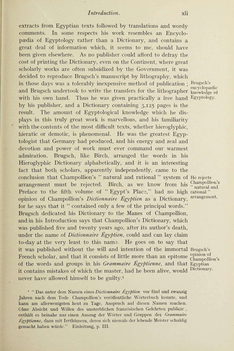 extracts from Egyptian texts followed by translations and wordy comments. In some respects his work resembles an Encyclo¬ paedia of Egyptology rather than a Dictionary, and contains a great deal of information which, it seems to me, should have been given elsewhere. As no publisher could afford to defray the cost of printing the Dictionary, even on the Continent, where great scholarly works are often subsidized by the Government, it was decided to reproduce Brugsch’s manuscript by lithograph}/, which in those days was a tolerably inexpensive method of publication ; and Brugsch undertook to write the transfers for the lithographer with his own hand. Thus he was given practically a free hand by his publisher, and a Dictionary containing 3,125 pages is the result. The amount of Egyptological knowledge which he dis¬ plays in this truly great work is marvellous, and his familiarity with the contents of the most difficult texts, whether hieroglyphic, hieratic or demotic, is phenomenal. He was the greatest Egyp¬ tologist that Germany had produced, and his energy and zeal and devotion and power of work must ever command our warmest admiration. Brugsch, like Birch, arranged the words in his Hieroglyphic Dictionary alphabetically, and it is an interesting fact that both scholars, apparently independently, came to the conclusion that Champollion’s “ natural and rational ” system of arrangement must be rejected. Birch, as we know from his Preface to the fifth volume of “ Egypt’s Place,” had no high opinion of Champollion’s Dictionnaire Egyptien as a Dictionary, for he says that it “ contained only a few of the principal words.” Brugsch dedicated his Dictionary to the Manes of Champollion, and in his Introduction says that Champollion’s Dictionary, which was published five and twenty years ago, after its author’s death, under the name of Dictionnaire Egyptien, could and can lay claim to-day at the very least to this name. He goes on to say that it was published without the will and intention of the immortal French scholar, and that it consists of little more than an epitome of the words and groups in his Grammaire Egyptienne, and that it contains mistakes of which the master, had he been alive, would never have allowed himself to be guilty.1 1 “ Das unter dem Namen eines Dictionnaire Egyptien vor fiinf und zwanzig Jahren nach dem Tode Champollion’s veroffentliche Worterbuch konnte, und kann am allerwenigsten heut zu Tage, Anspruch auf diesen Namen machen. Ohne Absicht und Widen des unsterblichen franzosischen Gelehrten publicir , enthalt es beinahe nur einen Auszug der Worter und Gruppen dec Grammaire Egyptienne, dazu mit Irrthumern, deren sich niemals der lebende Meister schuldig gemacht haben wiirde.” Einleitung, p. III. Brugsch’s encyclopaedic knowledge of Egyptology. He rejects Champollion’s “ natural and rational ” arrangement. Brugsch’s opinion of Champollion’s Egyptian Dictionary.