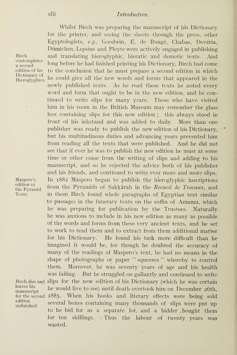 Birch contemplates a second edition of his Dictionary of Hieroglyphics. Maspero’s edition of the Pyramid Texts. Birch dies and leaves his manuscript for the second edition unfinished. Whilst Birch was preparing the manuscript of his Dictionary for the printer, and seeing the sheets through the press, other Egyptologists, e.g., Goodwin, E. de Rouge, Chabas, Deveria, Diimichen, Lepsius and Pleyte were actively engaged in publishing and translating hieroglyphic, hieratic and demotic texts. And long before he had finished printing his Dictionary, Birch had come to the conclusion that he must prepare a second edition in which he could give all the new words and forms that appeared in the newly published texts. As he read these texts he noted every word and form that ought to be in the new edition, and he con¬ tinued to write slips for man}/ years. Those who have visited him in his room in the British Museum may remember the glass box containing slips for this new edition ; this always stood in front of his inkstand and was added to daily. More than one publisher was ready to publish the new edition of his Dictionary, but his multitudinous duties and advancing years prevented him from reading all the texts that were published. And he did not see that if ever he was to publish the new edition he must at some time or other cease from the writing of slips and adding to his manuscript, and so he rejected the advice both of his publisher and his friends, and continued to write ever more and more slips. In 1882 Maspero began to publish the hieroglyphic inscriptions from the Pyramids of Sakkarah in the Recucil de Travaux, and in them Birch found whole paragraphs of Egyptian text similar to passages in the funerary texts on the coffin of Amamu, which he was preparing for publication by the Trustees. Naturally he was anxious to include in his new edition as many as possible of the words and forms from these very ancient texts, and he set to work to read them and to extract from them additional matter for his Dictionary. He found his task more difficult than he imagined it would be, for though he doubted the accuracy of many of the readings of Maspero’s text, he had no means in the shape of photographs or paper “ squeezes ” whereby to Control them. Moreover, he was seventy years of age and his health was failing. But he struggled on gallantly and continued to write slips for the new edition of his Dictionary (which he was certain he would live to see) until death overtook him on December 26th, 1885. When his books and literary effects were being sold several boxes containing many thousands of slips were put up to be bid for as a separate lot, and a bidder bought them for ten shillings. ^ Thus the labour of twenty years was wasted.