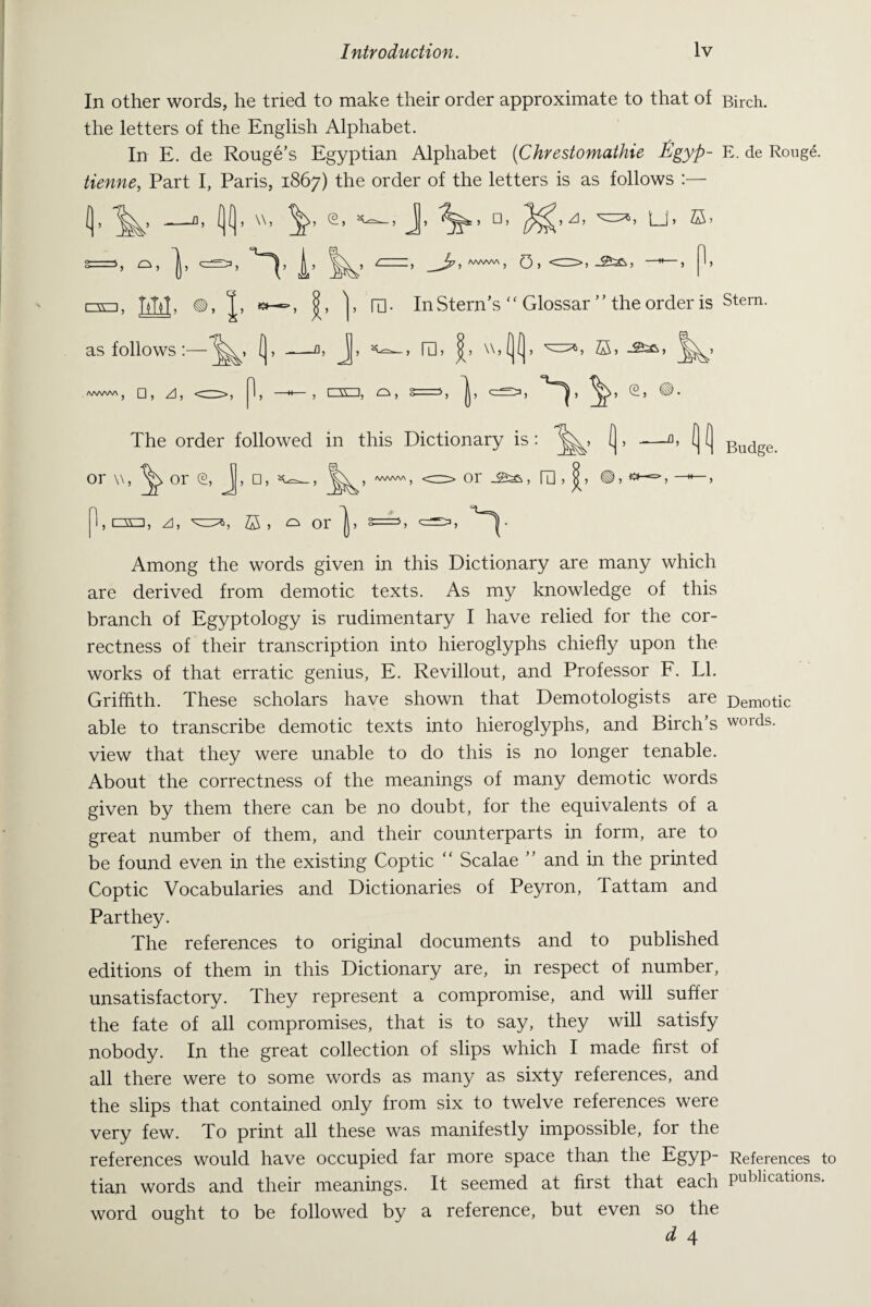 In other words, he tried to make their order approximate to that of Birch, the letters of the English Alphabet. In E. de Rouge’s Egyptian Alphabet (Chrestomathie Egyp- E. de Rouge. tienne, Part I, Paris, 1867) the order of the letters is as follows :— L J, □, ^,/J, Lb IH. In Stern’s ‘ ‘ Glossar ’ ’ the order is Stem. > m > * \\»(j (j > v° 5 s > The order followed in this Dictionary is: or w, or (2 , j, □, or IE Budge. , i=so, A, h Z5 > Among the words given in this Dictionary are many which are derived from demotic texts. As my knowledge of this branch of Egyptology is rudimentary I have relied for the cor¬ rectness of their transcription into hieroglyphs chiefly upon the works of that erratic genius, E. Revillout, and Professor F. LI. Griffith. These scholars have shown that Demotologists are Demotic able to transcribe demotic texts into hieroglyphs, and Birch’s words, view that they were unable to do this is no longer tenable. About the correctness of the meanings of many demotic words given by them there can be no doubt, for the equivalents of a great number of them, and their counterparts in form, are to be found even in the existing Coptic “ Scalae ” and in the printed Coptic Vocabularies and Dictionaries of Peyron, Tattam and Parthey. The references to original documents and to published editions of them in this Dictionary are, in respect of number, unsatisfactory. They represent a compromise, and will suffer the fate of all compromises, that is to say, they will satisfy nobody. In the great collection of slips which I made first of all there were to some words as many as sixty references, and the slips that contained only from six to twelve references were very few. To print all these was manifestly impossible, for the references would have occupied far more space than the Egyp- References to tian words and their meanings. It seemed at first that each publications. word ought to be followed by a reference, but even so the d 4