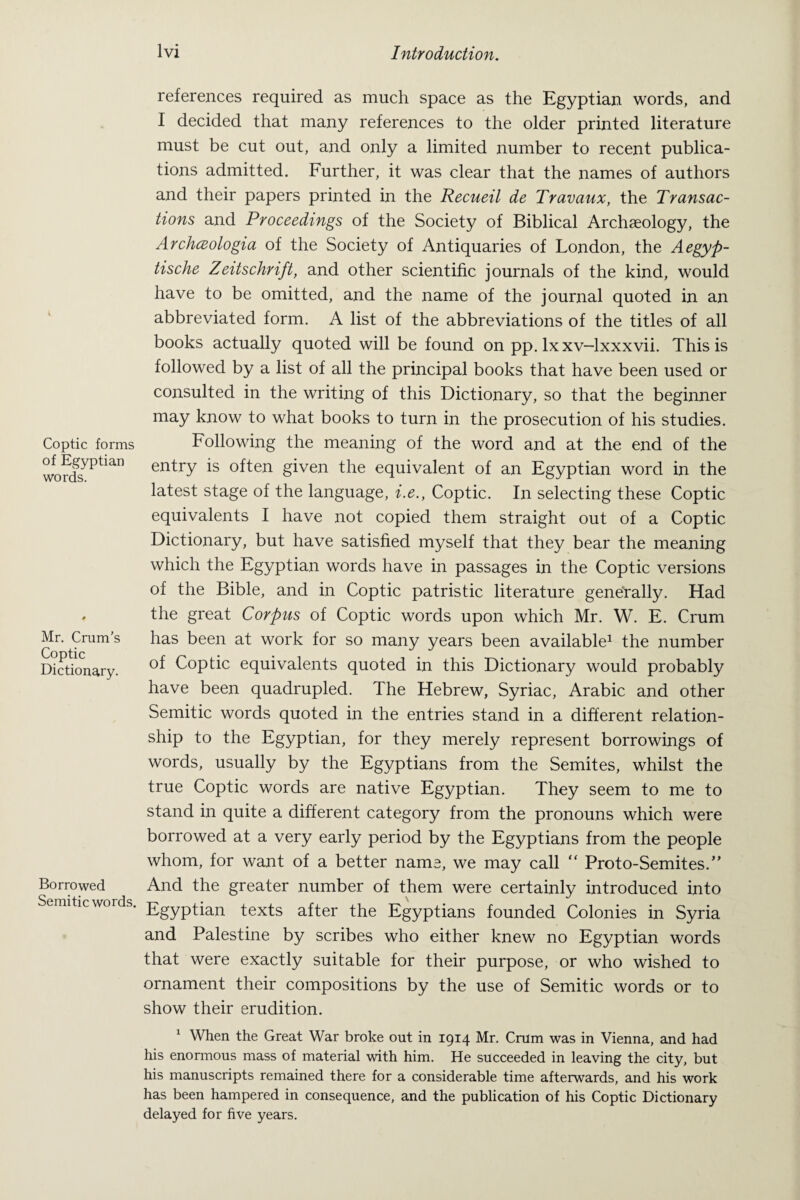 Coptic forms of Egyptian words. Mr. Crum’s Coptic Dictionary. Borrowed Semitic words. lvi Introduction. references required as much space as the Egyptian words, and I decided that many references to the older printed literature must be cut out, and only a limited number to recent publica¬ tions admitted. Further, it was clear that the names of authors and their papers printed in the Recueil de Travaux, the Transac¬ tions and Proceedings of the Society of Biblical Archaeology, the Archceologia of the Society of Antiquaries of London, the Aegyp- tische Zeitschrift, and other scientific journals of the kind, would have to be omitted, and the name of the journal quoted in an abbreviated form. A list of the abbreviations of the titles of all books actually quoted will be found on pp. lx xv-lxxxvii. This is followed by a list of all the principal books that have been used or consulted in the writing of this Dictionary, so that the beginner may know to what books to turn in the prosecution of his studies. Following the meaning of the word and at the end of the entry is often given the equivalent of an Egyptian word in the latest stage of the language, i.e., Coptic. In selecting these Coptic equivalents I have not copied them straight out of a Coptic Dictionary, but have satisfied myself that they bear the meaning which the Egyptian words have in passages in the Coptic versions of the Bible, and in Coptic patristic literature generally. Had the great Corpus of Coptic words upon which Mr. W. E. Crum has been at work for so many years been available1 the number of Coptic equivalents quoted in this Dictionary would probably have been quadrupled. The Hebrew, Syriac, Arabic and other Semitic words quoted in the entries stand in a different relation¬ ship to the Egyptian, for they merely represent borrowings of words, usually by the Egyptians from the Semites, whilst the true Coptic words are native Egyptian. They seem to me to stand in quite a different category from the pronouns which were borrowed at a very early period by the Egyptians from the people whom, for want of a better name, we may call “ Proto-Semites.” And the greater number of them were certainly introduced into Egyptian texts after the Egyptians founded Colonies in Syria and Palestine by scribes who either knew no Egyptian words that were exactly suitable for their purpose, or who wished to ornament their compositions by the use of Semitic words or to show their erudition. 1 When the Great War broke out in 1914 Mr. Crum was in Vienna, and had his enormous mass of material with him. He succeeded in leaving the city, but his manuscripts remained there for a considerable time afterwards, and his work has been hampered in consequence, and the publication of his Coptic Dictionary delayed for five years.