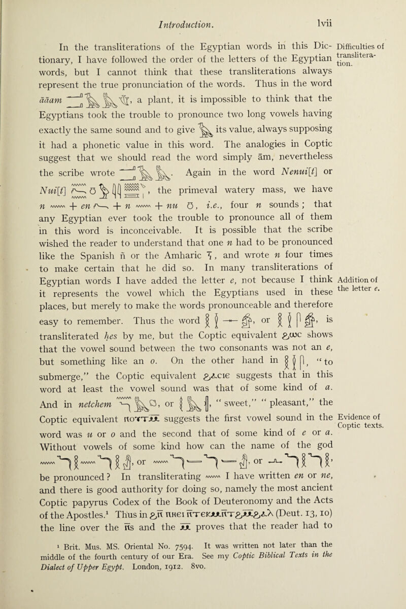 In the transliterations of the Egyptian words in this Dic¬ tionary, I have followed the order of the letters of the Egyptian words, but I cannot think that these transliterations always represent the true pronunciation of the words. Thus in the word a plant, it is impossible to think that the aaam Egyptians took the trouble to pronounce two long vowels having exactly the same sound and to give its value, always supposing it had a phonetic value in this word. The analogies in Coptic suggest that we should read the word simply am, nevertheless Again in the word Nenui[t] or the scribe wrote AA/WVN r\ r\ AA/VWA V. 1 Nui[t\ r—*. y) I t , the primeval watery mass, we have /WWV\ JT I 1 I fl AAAAAA 4- en rv—n + AAAAAA + nu 0, i.e., four n sounds; that any Egyptian ever took the trouble to pronounce all of them in this word is inconceivable. It is possible that the scribe wished the reader to understand that one n had to be pronounced like the Spanish n or the Amharic \ , and wrote n four times to make certain that he did so. In many transliterations of Egyptian words I have added the letter e, not because I think it represents the vowel which the Egyptians used in these places, but merely to make the words pronounceable and therefore or n IS easy to remember. Thus the word | transliterated ties by me, but the Coptic equivalent £/uc shows that the vowel sound between the two consonants was not an e, but something like an o. On the other hand in | J 1 f “to submerge,” the Coptic equivalent .p^cie suggests that in this word at least the vowel sound was that of some kind of a. And in netchem or “sweet,” “pleasant,” the Coptic equivalent rtoTT^iX suggests the first vowel sound in the word was « or o and the second that of some kind of e or a. Without vowels of some kind how can the name of the god AAAAAA AAAAAA ^ ^ , Or AAAAAA ^ ^ '== ^ , Or -—ft-, ^ ^ ^ ^ ^ ’ be pronounced ? In transliterating AA/WVN I have written en or ne, and there is good authority for doing so, namely the most ancient Coptic papyrus Codex of the Book of Deuteronomy and the Acts of the Apostles.1 Thus in nuei (Deut. 13,10) the line over the its and the JJ. proves that the reader had to 1 Brit. Mas. MS. Oriental No. 7594. It was written not later than the middle of the fourth century of our Era. See my Coptic Biblical Texts in the Dialect of Upper Egypt. London, 1912. 8vo. Difficulties of translitera¬ tion. Addition of the letter e. Evidence of Coptic texts,