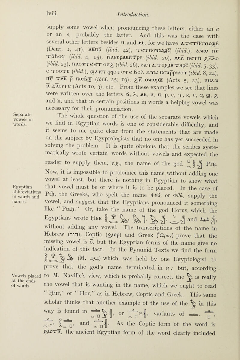 Separate vowels in words. Egyptian abbreviations of words and names. Vowels placed at the ends of words. suPply some vowel when pronouncing these letters, either an a or an e, probably the latter. And this was the case with several other letters besides n and aa, for we have <*-xexrtoYuxy& (Deut. i, 41), aaup (ibid. 42), xexrtoYuxyq (ibid.), x.yco nv xfi&oq (ibid. 4, 15), rtrteKpAAUTpe (ibid. 20), aau nexn gJK\o (ibid. 23), rmoYxe ex ortg (ibid. 26), J<i.T<LTe^iHTHpc (ibid. 5, 33), ejrooxk (ibid.), cy^nxqqoxoY e ft0X rteTppeooT (ibid. 8, 24), nv xaa p (ibid. 25, 19), &E oYcopx (Acts 5, 23), muLY rt xncixe (Acts 10, 3), etc. From these examples we see that lines were written over the letters E, A, aa, n, n, p, c, x, k, y, q, cy, and x, and that in certain positions in words a helping vowel was necessary for their pronunciation. The whole question of the use of the separate vowels which we find in Egyptian words is one of considerable difficulty, and it seems to me quite clear from the statements that are made on the subject by Egyptologists that no one has yet succeeded in solving the problem. It is quite obvious that the scribes syste¬ matically wrote certain words without vowels and expected the reader to supply them, e.g., the name of the god ^ | Pth. Now, it is impossible to pronounce this name without adding one vowel at least, but there is nothing in Egyptian to show what that vowel must be or where it is to be placed. In the case of Pth, the Greeks, who spelt the name <&6d, or <£>6<i, supply the vowel, and suggest that the Egyptians pronounced it something like Ptah. Or, take the name of the god Horus, which the Egyptians wrote Her ^ ^ £ and ^ without adding any vowel. The transcriptions of the name in Hebrew (*Yin), Coptic (^cop) and Greek (rI2pos) prove that the missing vowel is o, but the Egyptian forms of the name give no indication of this fact. In the Pyramid Texts we find the form 454) which was held by one Egyptologist to piove that the god s name terminated in u; but, according to M. Naville's view, which is probably correct, the ^ is really the vowel that is wanting in the name, which we ought to read Hur, or Hor, as in Hebrew, Coptic and Greek. This same scholar thinks that another example of the use of the in this way is found in or variants of □ ’ □ ’ and As the Coptic form of the word is £,u)xu, the ancient Egyptian form of the word clearly included