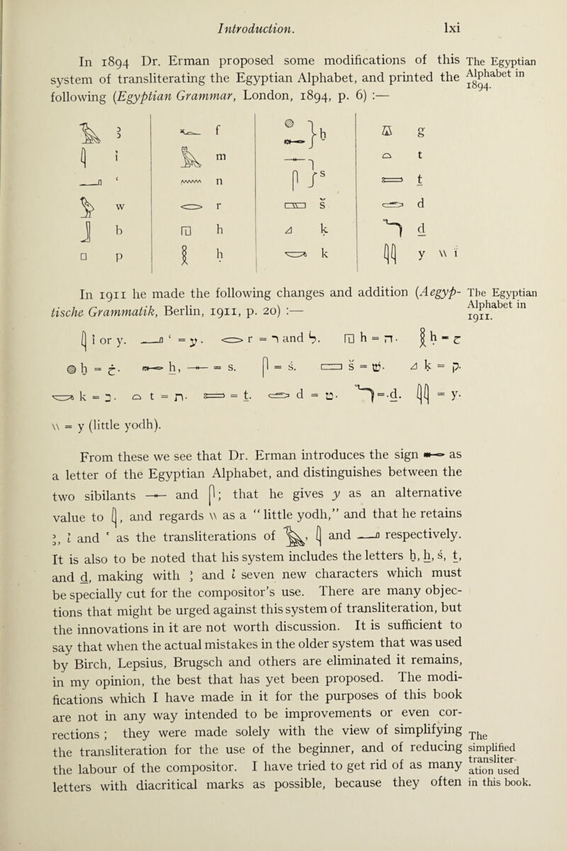 In 1894 Dr. Erman proposed some modifications of this The Egyptian system of transliterating the Egyptian Alphabet, and printed the ^P^abet 111 following (.Egyptian Grammar, London, 1894, p. 6) :— In 1911 he made the following changes and addition tische Grammatik, Berlin, 1911, p. 20) :— = n and S- ra h = n- (Aegyp- The Egyptian Alphabet in 1911. C ® h = es—=» h, s. 1 = s. mzi s = uj- zl k = p- k = r. ^ t = n- =5 = t. <=> d - a- ^ = -d. (j(j = y. \\ = y (little yodh). From these we see that Dr. Erman introduces the sign as a letter of the Egyptian Alphabet, and distinguishes between the two sibilants —— and H; that he gives y as an alternative value to [ , and regards v as a little yodh, and that he retains l l and * as the transliterations of ( and —a respectively. It is also to be noted that his system includes the letters h, h, s, t, and d, making with 1 and l seven new characters which must be specially cut for the compositor’s use. There are many objec¬ tions that might be urged against this system of transliteration, but the innovations in it are not worth discussion. It is sufficient to say that when the actual mistakes in the older system that was used by Birch, Lepsius, Brugsch and others are eliminated it remains, in my opinion, the best that has yet been pioposed. The modi¬ fications which I have made in it for the purposes of this book are not in any way intended to be improvements or even cor¬ rections ; they were made solely with the view of simplifying The the transliteration for the use of the beginner, and of reducing simplified the labour of the compositor. I have tried to get rid of as many ation used letters with diacritical marks as possible, because they often in this book.