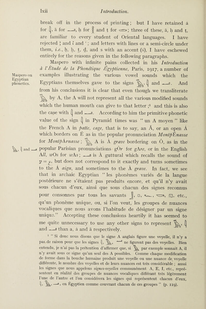Maspero on Egyptian phonetics. Aand break off in the process of printing; but I have retained a for (, a for —o, h for | and t for cs; three of these, a, h and t, are familiar to every student of Oriental languages. I have rejected \ and l and ‘; and letters with lines or a semi-circle under them, i.e., h, h, t, d, and s with an accent (s), I have eschewed entirely for the reasons given in the following paragraphs. Maspero with infinite pains collected in his Introduction a VEtude de la Phonetique Egyptienne, Paris, 1917, a number of examples illustrating the various vowel sounds which the Egyptians themselves gave to the signs ( and _a. And from his conclusions it is clear that even though we transliterate by A, the A will not represent all the various modified sounds which the human mouth can give to that letter p and this is also the case with ( and -—a. According to him the primitive phonetic value of the sign ( in Pyramid times was “ un A moyen ” like the French A in patte, cage, that is to say, an A, or an open A which borders on E as in the popular pronunciation MontpEnasse for Montparnasse ; A is A grave bordering on 6, as in the popular Parisian pronunciations g(V for gAre, or in the English All, wOs for wAs; _a is A guttural which recalls the sound of V — £> but does not correspond to it exactly and turns sometimes to the A aigu, and sometimes to the A grave. In fact, we see that in archaic Egyptian “ les phonemes varies de la langue posterieure ne s’etaient pas produits encore, et qu’il n’y avait sous chacun d’eux, ainsi que sous chacun des signes reconnus pour consonnes par tous les savants j, □, m, etc., qu’un phoneme unique, ou, si l’on veut, les groupes de nuances vocaliques que nous avons l’habitude de designer par un signe unique.” Accepting these conclusions heartily it has seemed to me quite unnecessary to use any other signs to represent ( and ——-fl than a, a and a respectively. 1 “ Si done nous disons que le signe A anglais figure une voyelle, il n’y a pas de raison pour que les signes f), “ ne figurent pas des voyelles. Bien entendu, je n’ai pas la pretention d’affirmer que, si par exemple sonnait A, il n y avait sous ce signe qu’un seul des A possibles. Comme chaque modification de forme dans la bouche humaine produit une voyelle ou une nuance de voyelle differente, le nornbre des voyelles et de leurs nuances est tres considerable ; aussi les signes que nous appelons signes-voyelles communement A, E, I, etc., repre¬ sented en realite des groupes de nuances vocaliques differant tres legerement Tune de l’autre et l’on considerera les signes qui represented chacun d’eux, —°, en Egyptien comme couvrant chacun de ces groupes ” (p. 119).