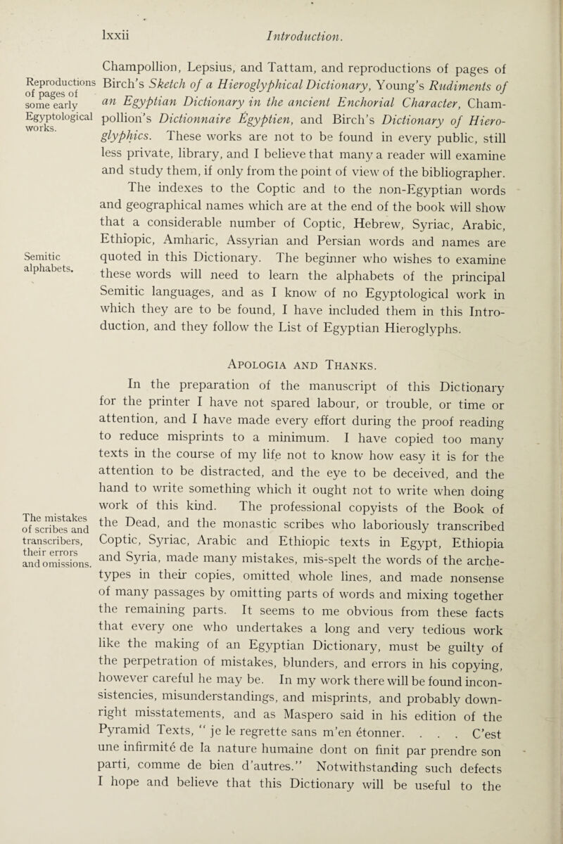 Reproductions of pages of some early Egyptological works. Champollion, Lepsius, and Tattam, and reproductions of pages of Birch’s Sketch of a Hieroglyphical Dictionary, Young’s Rudiments of an Egyptian Dictionary in the ancient Enchorial Character, Cham¬ pollion’s Dictionnaire Egyptien, and Birch’s Dictionary of Hiero¬ glyphics. These works are not to be found in every public, still less private, library, and I believe that many a reader will examine and study them, if only from the point of view of the bibliographer. The indexes to the Coptic and to the non-Egyptian words and geographical names which are at the end of the book will show that a considerable number of Coptic, Hebrew, Syriac, Arabic, Ethiopic, Amharic, Assyrian and Persian words and names are Semitic quoted in this Dictionary. The beginner who wishes to examine alphabets. these words will need to learn the alphabets of the principal Semitic languages, and as I know of no Egyptological work in which they are to be found, I have included them in this Intro¬ duction, and they follow the List of Egyptian Hieroglyphs. Apologia and Thanks. In the preparation of the manuscript of this Dictionary for the printer I have not spared labour, or trouble, or time or attention, and I have made every effort during the proof reading to reduce misprints to a minimum. I have copied too many texts in the course of my life not to know how easy it is for the attention to be distracted, and the eye to be deceived, and the hand to write something which it ought not to write when doing work of this kind. The professional copyists of the Book of of'scbbefand the Dead’ and the monastic scribes who laboriously transcribed transcribers, Coptic, Syriac, Arabic and Ethiopic texts in Egypt, Ethiopia IndomTssions. and Syria> made many mistakes> mis-spelt the words of the arche- types in their copies, omitted whole lines, and made nonsense of many passages by omitting parts of words and mixing together the remaining parts. It seems to me obvious from these facts that every one who undertakes a long and very tedious work like the making of an Egyptian Dictionary, must be guilty of the perpetration of mistakes, blunders, and errors in his copying, however careful he may be. In my work there will be found incon¬ sistencies, misunderstandings, and misprints, and probably down¬ right misstatements, and as Maspero said in his edition of the Pyramid Texts, “ je le regrette sans m’en etonner. . . . C’est une infirmite de la nature humaine dont on finit par prendre son parti, comme de bien d autres. Notwithstanding such defects I hope and believe that this Dictionary will be useful to the