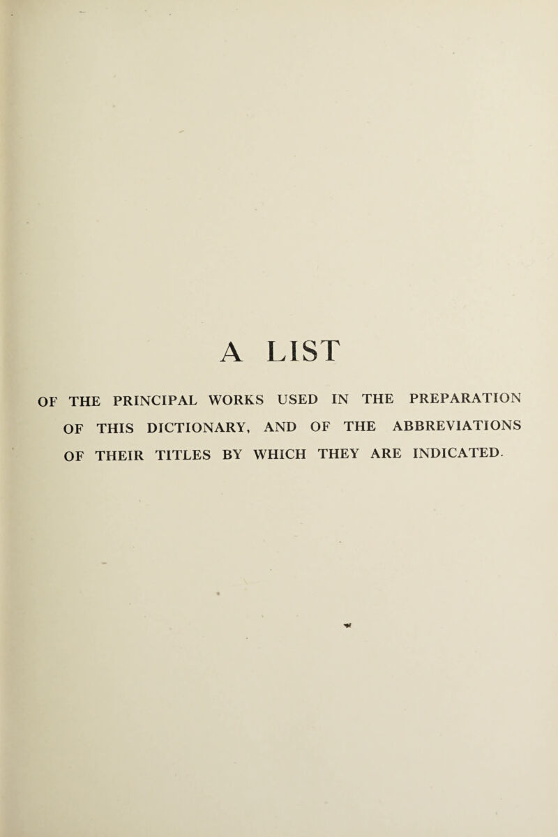 A LIST OF THE PRINCIPAL WORKS USED IN THE PREPARATION OF THIS DICTIONARY, AND OF THE ABBREVIATIONS OF THEIR TITLES BY WHICH THEY ARE INDICATED.