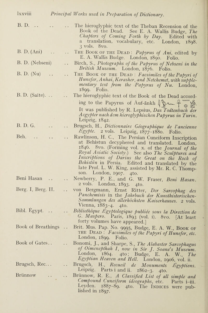 B. D. B. D. (Ani) B. D. (Nebseni) B. D. (Nu) B. D. (Saite). .. B. D. G. Beh. Beni Hasan Berg. I, Berg. IT. Bibl. Egypt. .. Book of Breathings Book of Gates. . Brugsch, Rec.. . Briinnow The hieroglyphic text of the Theban Recension of the Book of the Dead. See E. A. Wallis Budge, The Chapters of Coming Forth by Day. Edited with a translation, vocabulary, etc. London, 1898. 3 vols. 8vo. .. 1 he Book of the Dead : Papyrus of Ani, edited by E. A. Wallis Budge. London, 1890. Folio. Birch, S., Photographs of the Papyrus of Nebseni in the British Museum. London, 1876. Folio. The Book of the Dead : Facsimiles of the Papyri of Hunefer, Anhai, Kerasher, and Netchemet, with supple¬ mentary text from the Papyrus of Nu. London, 1899. Folio.  . The hieroglyphic text of the Book of the Dead accord¬ V V V V V l ing to the Papyrus of Auf-ankh It was published by R. Lepsius, Das Todtenbuch der Aegypter nach dem hieroglyphischen Papyrus in Turin. Leipzig, 1842. Brugsch, H., Dictionnaire Geographique de Vancienne Egypte. 2 vols. Leipzig, 1877-1880. Folio. Rawlinson, H. C., The Persian Cuneiform Inscription at Behistun decyphered and translated. London, 1846. 8vo. (Forming vol. x. of the Journal of the Royal Asiatic Society.) See also The Sculptures and Inscriptions of Darius the Great on the Rock of Behistiin in Persia. Edited and translated by the late Prof. L. W. King, assisted by Mr. R. C. Thomp¬ son. London, 1907. 4to. Newberry, P. E., and G. W. Fraser, Beni Hasan. 2 vols. London, 1893. 4to. .. von Bergmann, Ernst Ritter, Der Sarcophag des Panchemisis in the Jahrbuch der Kunsthistorischen- Sammlungen des alter hochsten Kaiserhauses. 2 vols. Vienna, 1883-4. 4to. Bibliotheque hgyptologique publiee sous la Direction de G. Maspero. Paris, 1893 (vol. i). 8vo. [At least forty volumes have appeared.] Brit. Mus. Pap. No. 9995, Budge, E. A. W., Book of the Dead : Facsimiles of the Papyri of Hunefer, etc. London, 1899. Folio. Bonomi, J., and Sharpe, S., The Alabaster Sarcophagus of Oimenepthah I, now in Sir j• Soane’s Museum. London, 1864. 4to; Budge, E. A. W., The Egyptian Heaven and Hell. London, 1906, vol. ii. Brugsch, H., Recueil de Monuments Egyptiens. Leipzig. Parts i and ii. 1862-3. 4to. .. Briinnow, R. E., A Classified List of all simple and Compound Cuneiform ideographs, etc. Parts i-iii. Leyden. 1887-89. 4to. The Indices were pub¬ lished in 1897.