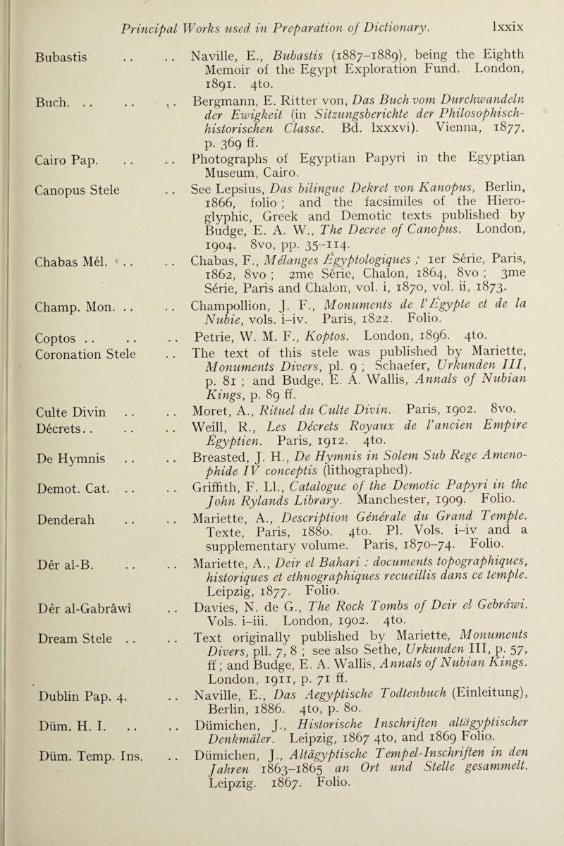 Bubastis Buch. .. Cairo Pap. Canopus Stele Chabas Mel. Champ. Mon. .. Coptos Coronation Stele Culte Divin Decrets De Hymnis Demot. Cat. Denderah Der al-B. Der al-Gabrawi Dream Stele .. Dublin Pap. 4. Diim. H. I. Diim. Temp. Ins. Naville, E., Bubastis (1887-1889), being the Eighth Memoir of the Egypt Exploration Fund. London, 1891. 4to. Bergmann, E. Ritter von, Das Buch vom Durchwandeln der Ewigkeit (in Sitzungsberichte der Philosophisch- historischen Classe. Bd. lxxxvi). Vienna, 1877, p. 369 ff. Photographs of Egyptian Papyri in the Egyptian Museum, Cairo. See Lepsius, Das bilingue Dekret von Kano pus, Berlin, 1866, folio ; and the facsimiles of the Hiero¬ glyphic, Greek and Demotic texts published by Budge, E. A. W., The Decree of Canopus. London, 1904. 8vo, pp. 35~^4- Chabas, F., Melanges Egyptologiques ; ier Serie, Paris, 1862, 8vo ; 2me Serie, Chalon, 1864, 8vo ; 3me Serie, Paris and Chalon, vol. i, 1870, vol. ii, 1873. Champollion, J. F., Monuments de I’Egypte et de la Nubie, vols. i-iv. Paris, 1822. Folio. Petrie, W. M. F., Koptos. London, 1896. 4to. The text of this stele was published by Mariette, Monuments Divers, pi. 9 ; Schaefer, Urkunden III, p. 81 ; and Budge, E. A. Wallis, Annals of Nubian Kings, p. 89 ff. Moret, A., Rituel du Culte Divin. Paris, 1902. 8vo. Weill, R., Les Decrets Royaux de I’ancien Empire Egyptien. Paris, 1912. 4to. Breasted, J. H., De Hymnis in Solem Sub Rege Ameno- phide IV conceptis (lithographed). Griffith, F. LL, Catalogue of the Demotic Papyri in the John Rylands Library. Manchester, 1909. Folio. Mariette, A., Description Generate du Grand Temple. Texte, Paris, 1880. 4to. PL Vols. i-iv and a supplementary volume. Paris, 1870-74. Folio. Mariette, A., Deir el Bahari : documents topographiques, historiques et ethnographiques recueillis dans ce temple. Leipzig, 1877. Folio. Davies, N. de G., The Rock Tombs of Deir el Gebrdwi. Vols. i-iii. London, 1902. 4to. Text originally published by Mariette, Monuments Divers, pll. 7, 8 ; see also Sethe, Urkunden III, p. 57, ff; and Budge, E. A. Wallis, Annals of Nubian Kings. London, 1911, p. 71 ff. Naville, E., Das Aegyptische Todtenbuch (Einleitung), Berlin, 1886. 4to, p. 80. Dumichen, J., Historische Inschriften altdgyptischer Denkmaler. Leipzig, 1867 4^°> an<^ ^^869 Folio. Dumichen, J., Altagyptische Tempel-Inschriften in den Jahren 1863-1865 an Ort und Stelle gesammelt. Leipzig. 1867. Folio.