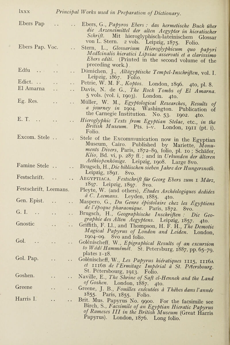 Ebers Pap Ebers Pap. Voc. Edfu Edict. El Amarna Eg. Res. E. T. Excom. Stele . . Famine Stele .. Festschrift. Festschrift, Leemans. Gen. Epist. G. I. Gnostic Gol. Gol. Pap. Goshen. Greene Harris I. Ebers, G., Papyros Ebers : das hermetische Buck iiber die A rzeneimittel der alten A egypter in hieratischer Schrift. Mit hieroglyphisch-lateinischem Glossar von L. Stern. 2 vols. Leipzig, 1875. Folio. Stern, L., Glossarium Hieroglyphicum quo papyri Medfcinalis hieratici Lipsiae asservati et a clarissimo Ebers editi. (Printed in the second volume of the preceding work.) Diimichen, J., Altiigyptische Tenipel-Inschriften, vol. I Leipzig, 1867. Folio. Petrie, W. M. F., Koptos. London, 1896. 4to, pi. 8. Davis, N. de G., The Rock Tombs of El Amarna. 5 vols. (vol. i, 1903). London. 4to. Muller, W. M., Egyptological Researches, Results of a journey in I904. Washington. Publication of the Carnegie Institution. No. 53. 1902. 4to. Hieroglyphic Texts from Egyptian Stelae, etc., in the British Museum. Pts. i—v. London, iqii (nt i) Folio. y h Stele of the Excommunication now in the Egyptian Museum, Cairo. Published by Mariette, Monu¬ ments Divers, Paris, 1872-89, folio, pi. 10 ; Schafer, Klio, Bd. vi, p. 287 ff.,' and in Urkunden der alteren Aethiopenkonige. Leipzig, 1908. Large 8vo. Biugsch, H., Die biblischen sieben Jahre der Hungersnoth. Leipzig, 1891. 8vo. Aegyptiaca. Festschrift fur Georg Ebers zum 1 Marz, 1897. Leipzig, 1897. 8vo. Pleyte, W. (and others), fitudes Archeologiques dediees d C. Leemans. Leyden, 1885. 4to. Maspero, G., Du Genre epistolaire chez les figyptiens de l epoque pharaonique. Paris, 1872. 8vo. Brugsch, H., Geographische Inschriften : Die Geo- ^ graphie des Alten Aegyptens. Leipzig, 1857. 4to. Griffith, F. LI., and Thompson, H. F. H., The Demotic Magical Papyrus of London and Leiden. London, 190^09. 8vo and folio. Golenischeff, W., Epigraphical Results of an excursion t° Wadi Hammdmdt. St. Petersburg, 1887, pp. 65-79, plates 1-18. Golenischeff, W., Les Papyrus hieratiques 1115, iii6a et iii6b de VErmitage Imperial a St. Pdtersbourg. St. Petersbourg, 1913. Folio. Naville, E., The Shrine of Safi el-Henneh and the Land of Goshen. London, 1887. 4to. Greene, J. B., Fouilles executees a Thebes dans Lannee JS55- Paris, 1855. Folio. Brit. Mus. Papyrus No. 9900. For the facsimile see Birch, S., Facsimile of an Egyptian Hieratic Papyrus of Rameses III in the British Museum (Great Harris Papyrus). London, 1876. Long folio.