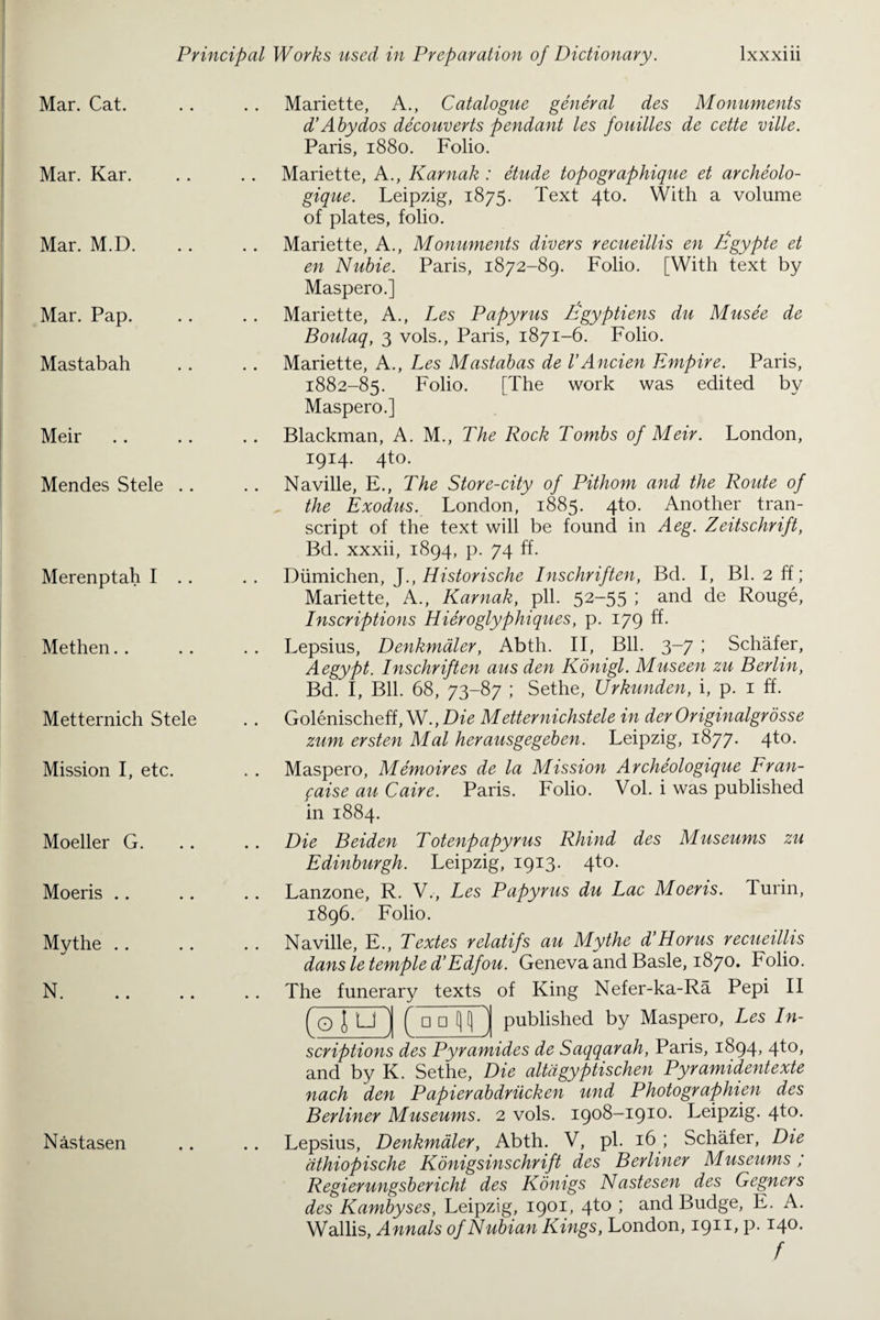 Mar. Cat. Mar. Kar. Mar. M.D. Mar. Pap. Mastabah Meir Mendes Stele .. Merenptah I .. Methen Metternich Stele Mission I, etc. Moeller G. Moeris Mythe N. Nastasen Mariette, A., Catalogue general des Monuments d’Abydos decouverts pendant les fouilles de cette ville. Paris, 1880. Folio. Mariette, A., Karnak : etude topographique et archeolo- gique. Leipzig, 1875. Text 4to. With a volume of plates, folio. Mariette, A., Monuments divers recueillis en /fgypte et en Nubie. Paris, 1872-89. Folio. [With text by Maspero.] Mariette, A., Les Papyrus Egyptiens du Musee de Boulaq, 3 vols., Paris, 1871-6. Folio. Mariette, A., Les Mastabas de VAncien Empire. Paris, 1882-85. Folio. [The work was edited by Maspero.] Blackman, A. M., The Rock Tombs of Meir. London, 1914. 4to. Naville, E., The Store-city of Pithom and the Route of the Exodus. London, 1885. 4to. Another tran¬ script of the text will be found in A eg. Zeitschrift, Bd. xxxii, 1894, p. 74 ff. Diimichen, J., Historische Inschriften, Bd. I, Bl. 2 ff; Mariette, A., Karnak, pll. 52-55 ; and de Rouge, Inscriptions Hieroglyphiques, p. 179 ff. Lepsius, Denkmaler, Abth. II, Bll. 3-7 ; Schafer, Aegypt. Inschriften aus den Konigl. Museen zu Berlin, Bd. I, Bll. 68, 73-87 ; Sethe, Urkunden, i, p. 1 ff. Golenischeff, W., Die Metternichstele in der Originalgrosse zum ersten Mai herausgegeben. Leipzig, 1877. 4to. Maspero, Memoires de la Mission Archeologique Fran- faise au Caire. Paris. Folio. Vol. i was published in 1884. Die Beiden Totenfapyrus Rhind des Museums zu Edinburgh. Leipzig, 1913. 4to. Lanzone, R. V., Les Papyrus du Lac Moeris. Turin, 1896. Folio. Naville, E., Textes relatifs au Mythe d’Horus recueillis dans le temple d’Edfou. Geneva and Basle, 1870. Folio. The funerary texts of King Nefer-ka-Ra Pepi II (O iu 1 Ci □ published by Maspero, Les In¬ scriptions des Pyramides de Saqqarah, Paris, 1894, 4to, and by K. Sethe, Die altligyptischen Pyramidentexte nach den Papierabdriicken und Photographien des Berliner Museums. 2 vols. 1908-1910. Leipzig. 4to. Lepsius, Denkmaler, Abth. V, pi. 16 ; Schafer, Die dthiopische Konigsinschrift des Berliner Museums, Regierungsbericht des Konigs Nastesen des Gegners des Kambyses, Leipzig, 1901, 4to ; and Budge, E. A. Wallis, Annals of Nubian Kings, London, I911* P-14°- /
