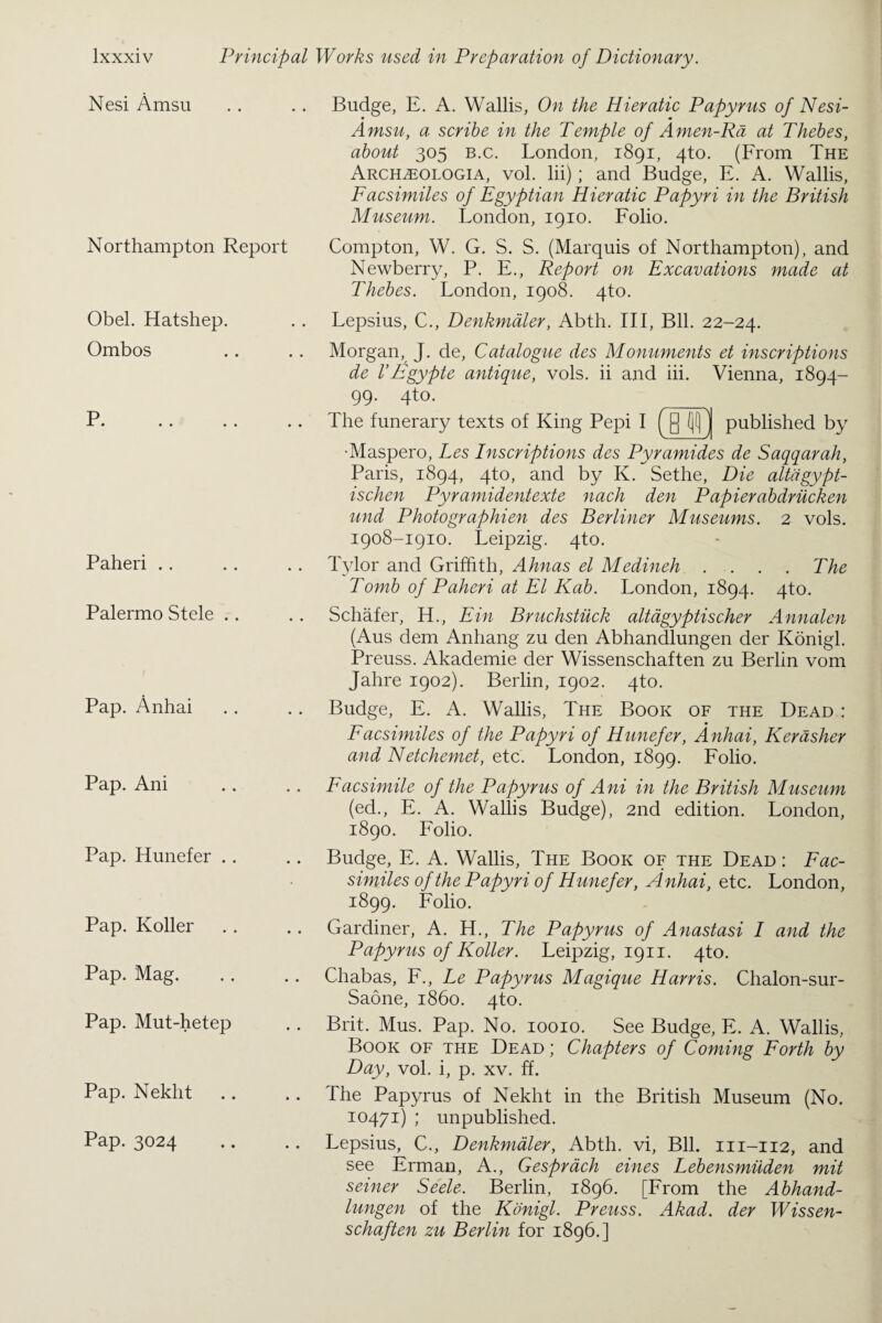 Nesi Amsu Northampton Report Obel. Hatshep. Ombos p JL • • • • • 4 Paheri Palermo Stele .. Pap. Anhai Pap. Ani Pap. Hunefer .. Pap. Roller Pap. Mag. Pap. Mut-hetep Pap. Nekht Pap. 3024 Budge, E. A. Wallis, On the Hieratic Papyrus of Nesi- Amsu, a scribe in the Temple of Amen-Rd at Thebes, about 305 b.c. London, 1891, 4to. (From The Archzeologia, vol. lii); and Budge, E. A. Wallis, Facsimiles of Egyptian Hieratic Papyri in the British Museum. London, 1910. Folio. Compton, W. G. S. S. (Marquis of Northampton), and Newberry, P. E., Report on Excavations made at Thebes. London, 1908. 4to. Lepsius, C., Denkmdler, Abth. Ill, Bll. 22-24. Morgan, J. de, Catalogue des Monuments et inscriptions de VEgypte antique, vols. ii and iii. Vienna, 1894- 99. 4to. The funerary texts of King Pepi I ([] (jl) j published by •Maspero, Les Inscriptions des Pyramides de Saqqarah, Paris, 1894, 4to, and by K. Sethe, Die altdgypt- ischen Pyramidentexte nach den Papierabdriicken und Photographien des Berliner Museums. 2 vols. 1908-1910. Leipzig. 4to. Tylor and Griffith, Ahnas el Medineh . . . . The Tomb of Paheri at El Kab. London, 1894. 4to. Schafer, H., Ein Bruchstiick altagyptischer Annalen (Aus dem Anhang zu den Abhandlungen der Konigl. Preuss. Akademie der Wissenschaften zu Berlin vom Jahre 1902). Berlin, 1902. 4to. Budge, E. A. Wallis, The Book of the Dead : Facsimiles of the Papyri of Hunefer, Anhai, Kerdsher and Netchemet, etc. London, 1899. Folio. Facsimile of the Papyrus of Ani in the British Museum (ed., E. A. Wallis Budge), 2nd edition. London, 1890. Folio. Budge, E. A. Wallis, The Book of the Dead : Fac¬ similes of the Papyri of Hunefer, Anhai, etc. London, 1899. Folio. Gardiner, A. H., The Papyrus of Anastasi I and the Papyrus of Roller. Leipzig, 1911. 4to. Chabas, F., Le Papyrus Magique Harris. Chalon-sur- Saone, i860. 4to. Brit. Mus. Pap. No. 10010. See Budge, E. A. Wallis, Book of the Dead ; Chapters of Coming Forth by Day, vol. i, p. xv. ff. The Papyrus of Nekht in the British Museum (No. 10471) ; unpublished. Lepsius, C., Denkmdler, Abth. vi, Bll. m-112, and see Erman, A., Gesprach eines Lebensmiiden mit seiner Seele. Berlin, 1896. [From the Abhand¬ lungen of the Konigl. Preuss. Akad. der Wissen¬ schaften zu Berlin for 1896.]