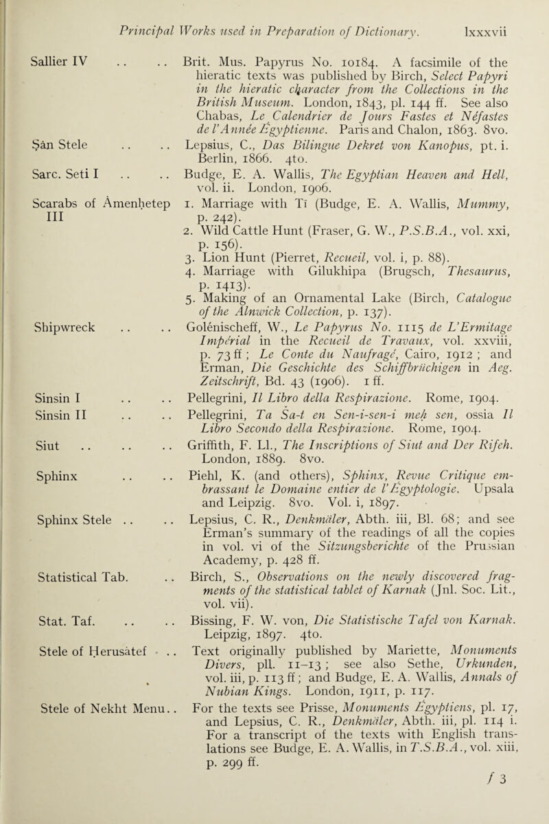Sallier IV San Stele Sarc. Seti I Scarabs of Amenhetep III Shipwreck Sinsin I Sinsin II Siut Sphinx Sphinx vStele Statistical Tab. Stat. Taf. Stele of Herusatef Stele of Nekht Menu.. Brit. Mus. Papyrus No. 10184. A facsimile of the hieratic texts was published by Birch, Select Papyri in the hieratic character from the Collections in the British Museum. London, 1843, pi. 144 ff. See also Chabas, Le Calendrier de Jours Fastes et Nefastes de I’Annee Izgyptienne. Paris and Chalon, 1863. 8vo. Lepsius, C., Das Bilingue Dekret von Kanopus, pt. i. Berlin, 1866. 4to. Budge, E. A. Wallis, The Egyptian Heaven and Hell, vol. ii. London, 1906. 1. Marriage with Tl (Budge, E. A. Wallis, Mummy, p. 242). 2. Wild Cattle Hunt (Fraser, G. W., P.S.B.A., vol. xxi, p.156). 3. Lion Hunt (Pierret, Recueil, vol. i, p. 88). 4. Marriage with Gilukhipa (Brugsch, Thesaurus, p-1413)- 5. Making of an Ornamental Lake (Birch, Catalogue of the Alnwick Collection, p. 137). Golenischeff, W., Le Papyrus No. 1115 de L’Ermitage Imperial in the Recueil de Travaux, vol. xxviii, p. 73 ff; Le Conte du Naufrage, Cairo, 1912 ; and Erman, Die Geschichte des Schiffbruchigen in A eg. Zeitschrift, Bd. 43 (1906). iff. Pellegrini, II Libro della Respirazione. Rome, 1904. Pellegrini, Ta Sa-t en Sen-i-sen-i meh sen, ossia II Libro Secondo della Respirazione. Rome, 1904. Griffith, F. LI., The Inscriptions of Siut and Der Rif eh. London, 1889. 8vo. Piehl, K. (and others), Sphinx, Revue Critique em- brassant le Domaine entier de VEgyptologie. Upsala and Leipzig. 8vo. Vol. i, 1897. Lepsius, C. R., Denkmaler, Abth. iii, Bl. 68; and see Erman’s summary of the readings of all the copies in vol. vi of the Sitzungsberichte of the Prussian Academy, p. 428 ff. Birch, S., Observations on the newly discovered frag¬ ments of the statistical tablet of Karnak (Jnl. Soc. Lit., vol. vii). Bissing, F. W. von, Die Statistische Taf el von Karnak. Leipzig, 1897. 4to. Text originally published by Mariette, Monuments Divers, pll. 11-13 ; see also Sethe, Urkunden, vol. iii, p. 113 ff; and Budge, E. A. Wallis, Annals of Nubian Kings. London, 1911, p. 117. For the texts see Prisse, Monuments ligypliens, pi. 17, and Lepsius, C. R., Denkmaler, Abth. iii, pi. 114 i. For a transcript of the texts with English trans¬ lations see Budge, E. A. Wallis, in T.S.B.A., vol. xiii, p. 299 ff.