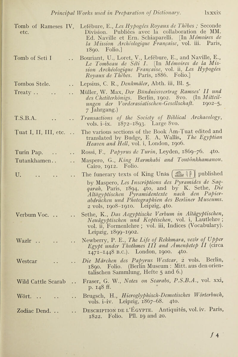 Principal Tomb of Rameses IV, etc. Tomb of Seti I Tombos Stele. Treaty T.S.B.A. Tuat I, II, III, etc. . . Turin Pap. Tutankhamen. . U« .» • • • • Verbum Voc. Wazir Westcar Wild Cattle Scarab ., Wort. Zodiac Dend. Works used in Preparation of Dictionary. lxxxix Lefebure, E., Les Hypogees Royaux de Thebes ; Seconde Division. Publiees avec la collaboration de MM. Ed. Naville et Ern. Schiaparelli. [In Memoires de la Mission Archeologique Franfaise, vol. iii. Paris, 1890. Folio.] Bouriant, U., Loret, V., Lefebure, E., and Naville, E., Le Tombeau de Seti I. [In Memoires de la Mis¬ sion Archeologique Franfaise, vol. ii, Les Hypogees Royaux de Thebes. Paris, 1886. Folio.] Lepsius, C. R., Denkmaler, Abth. iii, Bl. 5. Muller, W. Max, Der Biindnissvertrag Ramses II und des Chetiterkonigs. Berlin, 1902. 8vo. (In Mitteil- ungen der Vorderasiatischen-Gesellschaft. 1902-5, 7 Jahrgang.) Transactions of the Society of Biblical Archaeology, vols. i-ix. 1872-1893. Large 8vo. The various sections of the Book Am-1 uat edited and translated by Budge, E. A. Wallis. The Egyptian Heaven and Hell, vol. i, London, 1906. Rossi, F., Papyrus de Turin, Leyden, 1869-76. 4to. Maspero, G., King Harmhabi and Toutdnkhamanou. Cairo, 1912. Folio. _ The funerary texts of King Unas f J published by Maspero, Les Inscriptions des Pyramides de Saq- qarah, Paris, 1894, 4to, and by K. Sethe, Die Altdgyptischen Pyramidentexte nach den Papier- abdriicken und Photographien des Berliner Museums. 2 vols, 1908-1910. Leipzig, 4to. Sethe, K., Das Aegyptische Verbum in Altdgyptischen, Neuagyptischen und Koptischen, vol. i, Lautlehre ; vol. ii, Formenlehre ; vol. iii, Indices (Vocabulary). Leipzig, 1899-1902. Newberry, P. E., The Life of Rekhmara, vezir of Upper Egypt under Thothmes III and Amenketep II (circa 1471-1448 b.c.). London, 1900. 4to. Die Marchen des Papyrus Westcar, 2 vols. Berlin, 1890. Folio. (Berlin Museum : Mitt, aus den orien- talischen Sammlung, Hefte 5 and 6.) Fraser, G. W., Notes on Scarabs, P.S.B.A., vol. xxi, p. 148 ff. Brugsch, H., Hieroglyphisch-Demotisches Worterbuch, vols. i-iv. Leipzig, 1867-68. 4to. Description de l’Egypte. Antiquites, vol. iv. Paris, 1822. Folio. Pll. 19 and 20.