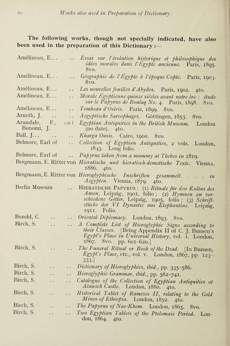The following works, though not specially indicated, have also been used in the preparation of this Dictionary :— Amelineau, E... .. Essai sur Vevolution historique et philosophique des idees morales dans V Iigypte ancienne. Paris, 1895. 8vo. Amelineau, E. . . . . Gdographie de V£gypte a I’epoque Copte. Paris, 1903. 8vo. Amelineau, E... Amelineau, E... Amelineau, E.. . Arneth, J. Arundale, F., ml Bonomi, J. Ball, J. Belmore, Earl of Belmore, Earl of Bergmann, E. Ritter von Les nouvelles fouilles d’Abydos. Paris, 1902. 4to. Morale hgyptienne quinze siecles avant notre ere : etude sur le Papyrus de Boulaq No. 4. Paris, 1898. 8vo. Tombeau d’Osiris. Paris, 1899. 8vo. Aegyptische Sarcophages. Gottingen, 1853. Egyptian Antiquities in the British Museum. (no date). 4to. Kharga Oasis. Cairo, 1900. 8vo. Collection of Egyptian Antiquities, 2 vols. 1843. Long folio. Papyrus taken from a mummy at Thebes in 1819. Hieratische und hieratisch-demotische Texte. Vienna, 1886. 4to. 8vo. London London, Bergmann, E. Ritter von Berlin Museum Bezold, C. Birch, S. Birch, S. Hieroglyphische Inschriften gesammelt. . . . in Aegypten. Vienna, 1879. 4 to. Hieratische Papyrus : (1) Rituale fur den Kultus des Amon, Leipzig, 1901, folio ; (2) Hymnen an ver- schiedene Gotter, Leipzig, 1905, folio ; (3) Schrift- stiicke der VI Dynastie aus Elephantine. Leipzig, 1911. Folio. Oriental Diplomacy. London, 1893. 8vo. A Complete List of Hieroglyphic Signs according to their Classes. [Being Appendix II of C. J. Bunsen’s Egypt’s Place in Universal History, vol. i. London, 1867. 8vo. pp. 601-620.] The Funeral Ritual or Book of the Dead. [In Bunsen, Egypt’s Place, etc., vol. v. London, 1867, pp. 123- 333-] Birch, S. Birch, S. Birch, S. Birch, S. Birch, S. Birch, S. Dictionary of Hieroglyphics, ibid., pp. 335-586. Hieroglyphic Grammar, ibid., pp. 582-741. Catalogue of the Collection of Egyptian Antiquities at Alnwick Castle. London, 1880. 4to. Historical Tablet of Rameses II, relating to the Gold Mines of Ethiopia. London, 1852. 4to. The Papyrus of Nas-Khem. London, 1863. 8vo. Two Egyptian Tablets of the Ptolemaic Period. Lon¬ don, 1864. 4to.