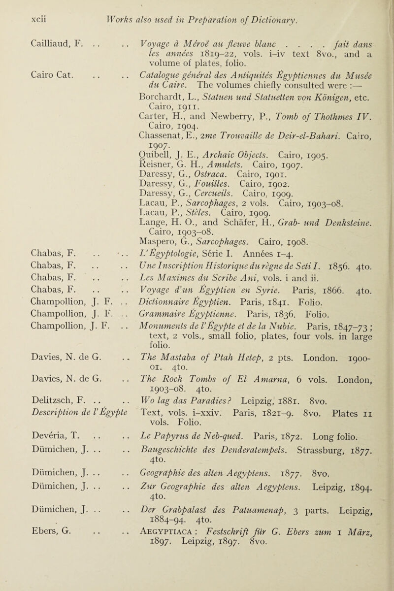 Cailliaud, F. Cairo Cat. Chabas, F. Chabas, F. Chabas, F. Chabas, F. Champollion, J. F. Champollion, J. F. Champollion, J. F. Davies, N. de G. Davies, N. de G. Delitzsch, F. ., Description de V Egypte Voyage a Meroe au fleuve blanc .... fait dans les annees 1819-22, vols. i-iv text 8vo., and a volume of plates, folio. Catalogue general des Antiquites Egyptienncs du Muse'e du Caire. The volumes chiefly consulted were :— Borchardt, L., Statuen und Statuetten von Konigen, etc. Cairo, 1911. Carter, H., and Newberry, P., Tomb of Thothmes IV. Cairo, 1904. Chassenat, E., 2me Trouvaille de Deir-el-Bahari. Cairo, I9°7 • Quibell, J. E., Archaic Objects. Cairo, 1905. Reisner, G. H., Amulets. Cairo, 1907. Daressy, G., Ostraca. Cairo, 1901. Daressy, G., Fouilles. Cairo, 1902. Daressy, G., Cercueils. Cairo, 1909. Lacau, P., Sarcophages, 2 vols. Cairo, 1903-08. Lacau, P., Steles. Cairo, 1909. Lange, H. O., and Schafer, H., Grab- und Denksteine. Cairo, 1903-08. Maspero, G., Sar cophages. Cairo, 1908. L’Egyptologie, Serie I. Annees 1-4. Une Inscription Historique du regne de Seti I. 1856. 4to. Les Maximes du Scribe Ani, vols. i and ii.. Voyage d’un Egyptien en Syrie. Paris, 1866. 4to. Dictionnaire Egyptien. Paris, 1841. Folio. Grammaire Egyptienne. Paris, 1836. Folio. Monuments de l’Egypte et de la Nubie. Paris, 1847-73 ; text, 2 vols., small folio, plates, four vols. in large folio. The Mastaba of Ptah Hetep, 2 pts. London. 1900- 01. 4to. The Rock Tombs of El Amarna, 6 vols. London, 1903-08. 4to. Wo lag das Paradies? Leipzig, 1881. 8vo. Text, vols. i-xxiv. Paris, 1821-9. 8vo. Plates 11 vols. Folio. Deveria, T. Diimichen, J. .. Diimichen, J. .. Diimichen, J. Diimichen, J. Ebers, G. Le Papyrus de Neb-qued. Paris, 1872. Long folio. Baugeschichte des Denderatempels. Strassburg, 1877. 4to. Geographie des alten Aegyptens. 1877. 8vo. Zur Geographie des alten Aegyptens. Leipzig, 1894. 4to. Der Grabpalast des Patuamenap, 3 parts. Leipzig, 1884-94. 4to. Aegyptiaca : Festschrift fur G. Ebers zum 1 Marz, 1897. Leipzig, 1897. 8vo.