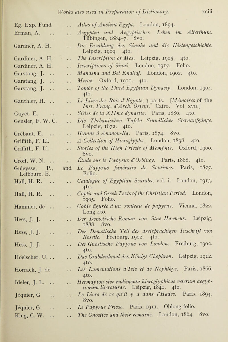 Eg. Exp. Fund Erman, A. Gardner, A. H. Gardiner, A. H. Gardiner, A. H. Garstang, J. Garstang, J. .. Garstang, J. Gauthier, H. Gayet, E. Gensler, F. W. C. Grebaut, E. Griffith, F. LI. Griffith, F. LI. Groff, W. N. Guieysse, P., and Lefebure, E. Hall, H. R. Hall, H. R. Hammer, de .. Hess, J. J. Hess, J. J. Hess, J. J. Hoelscher, U. .. Horrack, J. de Ideler, J. L. Jequier, G Jequier, G. King, C. W. Atlas of Ancient Egypt. London, 1894. Aegypten und Aegyptisches Leben im Alterthum. Tubingen, 1884-7. 8vo. Die Erzahlung des Sinuhe und die Hirtengeschichte. Leipzig, 1909. 4to. The Inscription of Mes. Leipzig, 1905. 4to. Inscriptions of Sinai. London, 1917. Folio. Mahasna and Bet Khaliaf. London, 1902. 4to. Meroe. Oxford, 1911. 4to. Tombs of the Third Egyptian Dynasty. London, 1904. 4to. Le Livre des Rois d’Egypte, 3 parts. [Memoires of the Inst. Franf. d’Arch. Orient. Cairo. Vol. xvii.] Steles de la Xllme dynastie. Paris, 1886. 4to. Die Thebanischen Tafeln Stiindlicher Sternaufgange. Leipzig, 1872. 4to. Hymne d Ammon-Ra. Paris, 1874. 8vo. A Collection of Hieroglyphs. London, 1898. 4to. Stories of the High Priests of Memphis. Oxford, 1900. 8vo. Etude sur le Papyrus d’Orbiney. Paris, 1888. 4to. Le Papyrus funeraire de Soutimes. Paris, 1877. Folio. Catalogue of Egyptian Scarabs, vol. i. London, 1913. 4to. Coptic and Greek Texts of the Christian Period. London, 1905. Folio. Copie figuree d’un rouleau de papyrus. Vienna, 1822. Long 4to. Der Demotische Roman von Stne Ha-m-us. Leipzig, 1888. 8vo. Der Demotische Teil der dreisprachigen Inschrift von Rosette. Freiburg, 1902. 4to. Der Gnostische Papyrus von London. Freiburg, 1902. 4to. Das Grabdenkmal des Konigs Chephren. Leipzig, 1912. 4to. Les Lamentations d’Isis et de Nephthys. Paris, 1866. 4to. Hermapion sive rudimenta hieroglyphicae veterum aegyp- tiorum literaturae. Leipzig, 1841. 4to. Le Livre de ce quit y a dans I'Hades. Paris, 1894. 8vo. Le Papyrus Prisse. Paris, 1911. Oblong folio. The Gnostics and their remains. London, 1864. 8vo.
