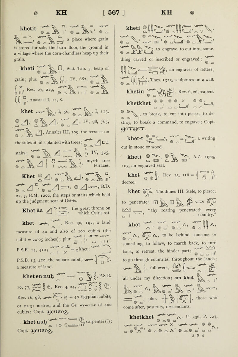 khetit r v o CTD , a place where grain is stored for sale, the barn floor, the ground in a village where the corn-chandlers heap up their grain. kheti grain; plur, f s Q, Stat. Tab. 5, heap of D , iv, 687> f’’ , Rec. 27, 219, ^ 1 S, Anastasi I, 14, 8. 1 1 1 khet I, 56, ^ ^ I, 113, a. 981765’ , Annales III, 109, the terraces on the sides of hills planted with trees; ^ ^ A] n, stairs; ° ^ “1 IV. 325> A ' ’ AA/WVN i 9 ” A/WWA myrrh tree terraces. Khet ® ^, A I’ A A< e • A ■, B.I). 22, 7, E.M. 1202, the steps or stairs which held up the judgment seat of Osiris. \> <*«= Khet aa the great throne on which Osiris sat. khet , Rec. 30, 192, a land measure of 40 and also of 100 cubits (the cubit = 20-65 inches); plur. p.s.b. 14,410; ''^^Si = 4khet; r>, I A o III _^ P.S.B. 13, 420, the square cubit; i. 5, a measure of land. ^ /WWW «ff\ Q khetennuh ^ P.S.B. ^ v Q ^ ^ AAA/WA IO, 77, ww 0 (a, Rec. 4, 24, <3 | ^ A AAAAAA CJ V_ AA/WAA Rec. 16, 98, ^—' (@ = 40 Egyptian cubits, or 21-31 metres, and the Gr. axon'lol/ °f 4°° cubits; Copt, cyeruiO£,. khet nuh ^ Copt, cyertrto^,. O (2 ■ w -i 1 11 , carpenter (?); kheti ® tv V ffimi ’ ® ^ *—f\’ ® o _zi t—!\ to engrave, to cut into, some¬ thing carved or inscribed or engraved; 0(1 Ul . I 1, an engraver of letters; ( ( L^=Zl,Thes. 1323, sculptures on a wall. 1 1 1 khetiu ^ 1, Rev. 6, 26, reapers. khetkhet ® ®, ® ® * , ® SL=Z), es ^ iO cz k, —‘1 ® ® > to break, to cut into pieces, to de- stroy, to break a command, to engrave; Copt. cyoTcyeT. khet-t ^ L=fl, cut in stone or wood. kheti ® ® a ■ o 103, an engraved seal. khet decree. khet a writing , A.Z. 1905, nnffl 0 @ j- Rev- ,3' 116 = 1 0 V >, Thothmes III Stele, to pierce, to penetrate; rO I ra j\ ‘ thy roaring penetrateth every country.” khet DU A. IT o A-, to be behind someone or something, to follow, to march back, to turn back, to retreat, the hinder part; , to go through countries, throughout the lands; !, followers; all under my direction; em khet _ -A’ * o p,ur- iY\ vi1 those who come after, posterity, descendants. khetkhet U. 336> p- 2 2 7, ® o O ®®Aa’ ® /V,