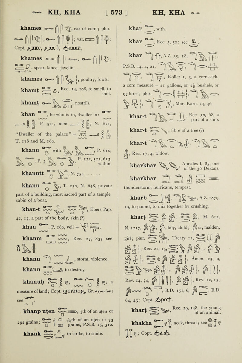 khames [] ^ ^1’ ear corn > P^ur- (f| ff| Pf \> var.oo||l^; Copt. &UC, g,Ix$, ^gjulc. khames a— ^ 1 <—r-, «*-=» ^ 1 J), -D , spear, lance, javelin. _o o o khames *>-=> 1 I, poultry, fowls. khamt c khamt khan * r, Rec. 14, 108, to smell, to  ’ sniff. a , nostrils. , he who is in, dweller in: I, P* 52I> -a | |> N- 651, Dweller of the palace ” = A?) ___r $ ^ T. 178 and M. 160. khanu with , P. 3. ¥ 0 , P. 610, P. 122, 521, 613, within. o l. rv 754. , T. 250, N. 648, private o khanutt khanu part of a building, most sacred part of a temple, cabin of a boat. khan-t /WWW /wwv\ Ebers Pap. o o Q. y 42, 17, a part of the body, skin (?) \ AAAA/VN AA/W/W /WWW } Rec. 27, 83; see 1 \\-I /WWW khan , P. 160, veil = khanm QM khann , storm, violence. khanu ~ L=/), to destroy. 000 khanuh O A www w measure of land; Copt. cyeitltO^,, Gr. oxoiv/ov ; see khanp uten /WWW 7=n, ith of an uten or rj 0 inrth of an uten or 73 292 grams; ««« \ , 2 0 • t> c r>‘ y 6 , ' mini grams, P.S.B. 15, 310. khank /WWW r to strike, to smite. khar , with. khar , Rec. 3, 50; see ^ . khar ^ ff, A.z. 35, 18, P.S.B. 14, 4, 2i, *YW’ Koiier 1, 3, a corn-sack, a corn measure =21 gallons, or 21 bushels, or 97 litres; plur. A <=. f] A J, A ^ ^ !’ ^ T* m’ Mar- Kam- 54’ *6- khar-t ^ <c^> IT , Rec- 3°’ 6 a ii o part of a ship. khar-t ^r—^ V , fibre of a tree (?) khar-1 ^fj, Rec. 17, 4, widow. kharkhar o Annales I, 85, one ’ of the 36 Dekans. v-g aaaaaa ) ■ ■ ^ } AAAAAA AAAAAA kharkhar thunderstorm, hurricane, tempest. kharb ^ j A.z. 1879, 19, to pound, to mix together by crushing. khart <S <S j§), M. 612, N. 1217, ^),boy, child; maiden, girl; plur. ^p5^, Treaty 12, ( ( jjj§) j, ^ ^ I’ ^men- 25’ 9’ Rev. 14, 74, ! J (] |, f\ ^ |, Rev. 12, 15; ^ twwvv ^ CrT], B.D. 151, 6, B.D. 64, 43; Copt. <6pof. Vhnrt S Rea 29’ J48> the young Knari of an animal. khakha ^ neck, throat; see ® ^ \\ cop1- £>^<6.