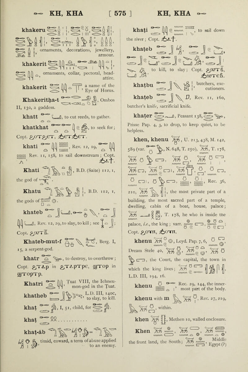 khakeru Mi- ^5 i i khati the river; Copt. r\ A AAAAAA ) ■f ( ( (2 /www , to sail down I I AAAAAA I V A j ornaments, decorations, jewellery, l’ armour. khakerit QO O O—=> <9^ <3X1, I I I ^=3* I I \> I !> khateb n- ~j ;j«£j (2 k-/]» J f|f! ornaments, collar, pectoral, head kliakerit Khakeritha-t II, 130, a goddess. attire. h a name of the ’ Eye of Horus. <==::> J) ’ Ombos <3X1^ C> Cl to kill, to slay; Copt. ROOT'S, ^=4 j§$’ <£>urre&. khatbu butchers, exe¬ cutioners. D, Rev. 11, 160, khatt khatkhat £3 O £_/I. to cut reeds, to gather. ( (2 ^, to seek for; Copt, ^onr^eT, <6eT;6eT. khati (>^=> (](] Rev. 12, 19, (|( Rev. 11, 158, to sail downstream; Copt. AAAAAA 7\ Khati ^ , , , the god of ^ A\ o \\ , B.D. (Saite) 112, 1, khateb butcher’s knife, sacrificial knife, khater _fl, Peasant 138, Prisse Pap. 4, 3, to drop, to keep quiet, to be helpless. khen, khenu Jr^i, U. 213,438, M. 142, 589 (var. TN. 648, T. 250), T. 178, AAAAAA o % Mo,. 0 AAAAAA -JT o c~zi AAAAAA CD AAAAAA o ni, 0 cni, 0 n, AAAAAA AAAAAA I_I L_ _J AAAAAA o 0 J AAAAAA • AAAAAA « Rec. 16, 7 AAAAAA 7 AAAAAA 7 ^ 7 AAAAAA AAAAAA Khatu ) ^ j> BD- II2» T» ! 2IO> ^ the gods of waw @. □ £^> I khateb _71, Rev. i2, 29, to slay, to kill; see 1 Copt. £/JOTS. Khateb-mut-f \ Berg. 15, a serpent-god. khatr , to destroy, to overthrow; Copt. £,T<Lp in £,T^-pTpe, cyTOp in cyxopTp. khatheb ^siay.V Ml! khat j§), I, 51, child, for jj§). , the most private part of a building, the most sacred part of a temple, dwelling, cabin of a boat, house, palace; ___a Q M, T. 178, he who is inside ttie AAAAAA A ULJ ^ ^ 0 Cy palace, i.e., the king ; varr. /www cr^i /wwv\ ; Copt. ^OTIt, khenu ° ©, Leyd. Pap. 7, 6, 0 tv1, AAAAAA AAAAAA Dream Stele 4°, ^ ^ 0 , the Court, the capital, the town in which the king lives; AAAAAA (£ L.D. Ill, 194, 16. 0 cr“=i n 0 Rec. 29, 144, the inner- ’ most part of the body. khat 52 kl>at-ab IjS'OPk timid, coward, a term of abuse applied J5 | <2$ ’ to an enemy. khenu AAAAAA AAAAAA ^ I ^ khenu with m Rec. 27,219, ■^^0 , within. :, Methen 10, walled enclosure. , 5?551=:>, ^ UT3 khen )y$> : o Lt Khen ^ AAAAAA AAAAAA C (aA»^-^a) AAAAAA . 3 AAAAAA AAAAAA ^ ^ the front land, the South; 7^, Egypt*!?)