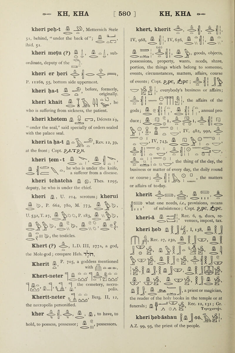 kheri peh-t /R AS) , Metternich Stele 51, behind, “under the back of”; ^ ° D ibid. 51. kheri metu (?) /a jj , /R o ordinate, deputy of the . j— l n @ on , sub- kheri er heri ' w U w P. iii6b, 55, bottom side uppermost. F=3 , kheri ha-t R before’ f?rmerly. * <—-> a ’ originally. kheri khait /a T fl (1 , he who is suffering from sickness, the patient. kheri khetem /ft 8 n, Decrets 19, \./ “ under the seal,” said specially of orders sealed with the palace seal. kheri ta ha-t Rev. 12, 39, -TT^ CL at the front; Copt. kheri tem-t /a /a 3 ^ 1 /a he who is under the knife, V ’ a sufferer from a disease. kheri tchatcha /i\ Thes. 1295, deputy, he who is under the chief. kheri /i\, U. 214, scrotum; kherui S>, P- 662, 780, M. 773, ^>^1, U. 53*.T. 27. A P' l83’ A ’ ^ ^ Ill IS5 , the testicles. Khert (?) <=>, L.D. III, 277A, a god, the Mole-god; compare Heb. fVn. Kherit /a R 7°5, a goddess mentioned O ’ with ^ 1 o sas ®=. O O Cl /I\ £T\ Cl Q ;-l: Khert-neter i /a _ l<rr>Q£3Z)' |q i \N I m o H the cemetery, necro- l(wi*/a_l’ vA’ zi\ ’ pohs. Khertt-neter « T, 0 Berg. II, 12, Vm & the necropolis personified. A ~vC A ~\C kher hold, to possess, possessor; , ^ , /I\ , to have, to III possessors. khert, kherit A A A iv, 968, /a il!, iv, 656, /a “ 3 v !» /a V /a {sic) 1 a !> <== I I- , goods, objects, possessions, property, wants, needs, share, portion, the things which belong to someone, events, circumstances, matters, affairs, course of events; Copt. £,pe, ^)pe ; <zp> | | Jj ^ , everybody’s business or affairs; Jh CL I /WWW ©■ I ^ the affairs of the nm gods; ^ @ j | ^ ^ jjj. annual pro¬ duce; ^ ra ^ 1, _ f\ n 0 £§ WWV\ Q I ^ y, g, 5 _ IV, 482, 992, /& ra a 1 ra l L I Ci AAA/VW Q o a ,IV, 743, ffi ra CL A/VWV\Q | | /WWW (7) 1 L J] 3 1 l ^ v_ CL o 10 o V o ^ w , the thing of the day, the business or matter of every day, the daily round or course; A O □ , the matters or affairs of to-day. kherit /a 0=0 a mi <=> o=o what one needs, i.e., provisions, means A IL n>o—0, ^ 0=0 1 1 of subsistence; Copt. £,p6, ^>p6. kheri-a /a /r*— -A 1 > Rec. 6, 9, dues, re¬ venues, impost, tax. kheri heb /a |J I, 138, y /a , Rec. 27, 230, /a JT$- JJ /h | J, ^ J , a priest or magician, the reader of the holy books in the temple or at funerals; ft §-ReC IX» 131 ; Y' 4 j\ g j\ 1 <ipixev7v9- kheri heb ashau A.Z. 99, 95, the priest of the people. >!,