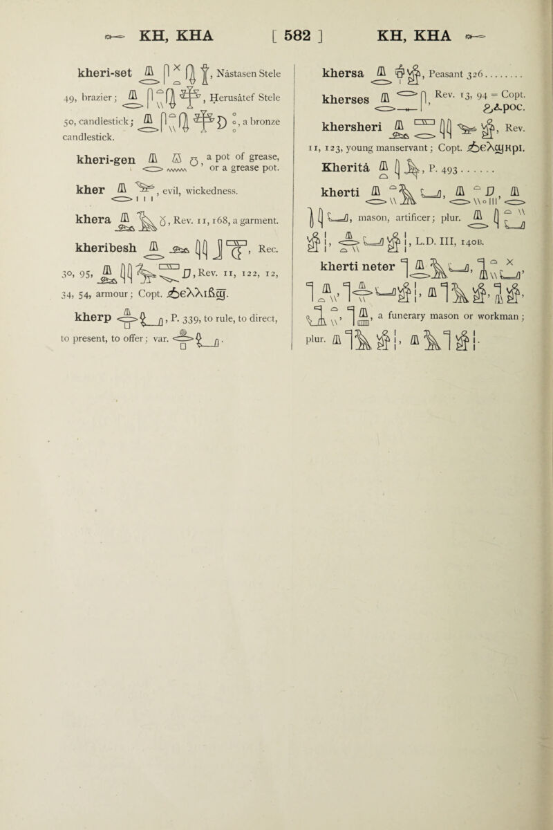 kheri-set ^ 1 * 'jj’, Nastasen Stele 49, brazier; ^ 1 , Herusatef Stele 50, candlestick; candlestick. , a bronze kheri-gen ffi r\ a Pot °f §rease> 1 <=—^ /vww\ u’ ora grease pot. kher , evil, wickedness. khera kheribesh /R 5, Rev. 11,168, a garment. 3°) 95, J5L 1 \v 1 ()f) J™’ Rec- [)D '5L 1 vv' 1 (jlj ‘^x^I7,Rev. 11, 122, 12, 34, 54, armour; Copt. ^eXXiAcy. kherp <=>%_q , P. 339, to rule, to direct, to present, to offer; var. ^ J) khersa & ' kherses /R 1, Peasant 326 | Rev. 13, 94 = Copt. ’ £,<Lpoc. khersheri (j( Rev. n, 123, young manservant; Copt. ^eXcyHpI. Kherita ^ , P. 493 <=> w kherti /R mason, artificer; plur. th (j 1 & p „ I O \\ I, L.D. Ill, 140B. kherti neter ^ /ft •U^i, ffl 1A*T w’ lifm’ a funerary mason or workman; A. ~\C L=J]’ l\\L=d’ §’1^’ plur. fl\ ^ !, /ft 1