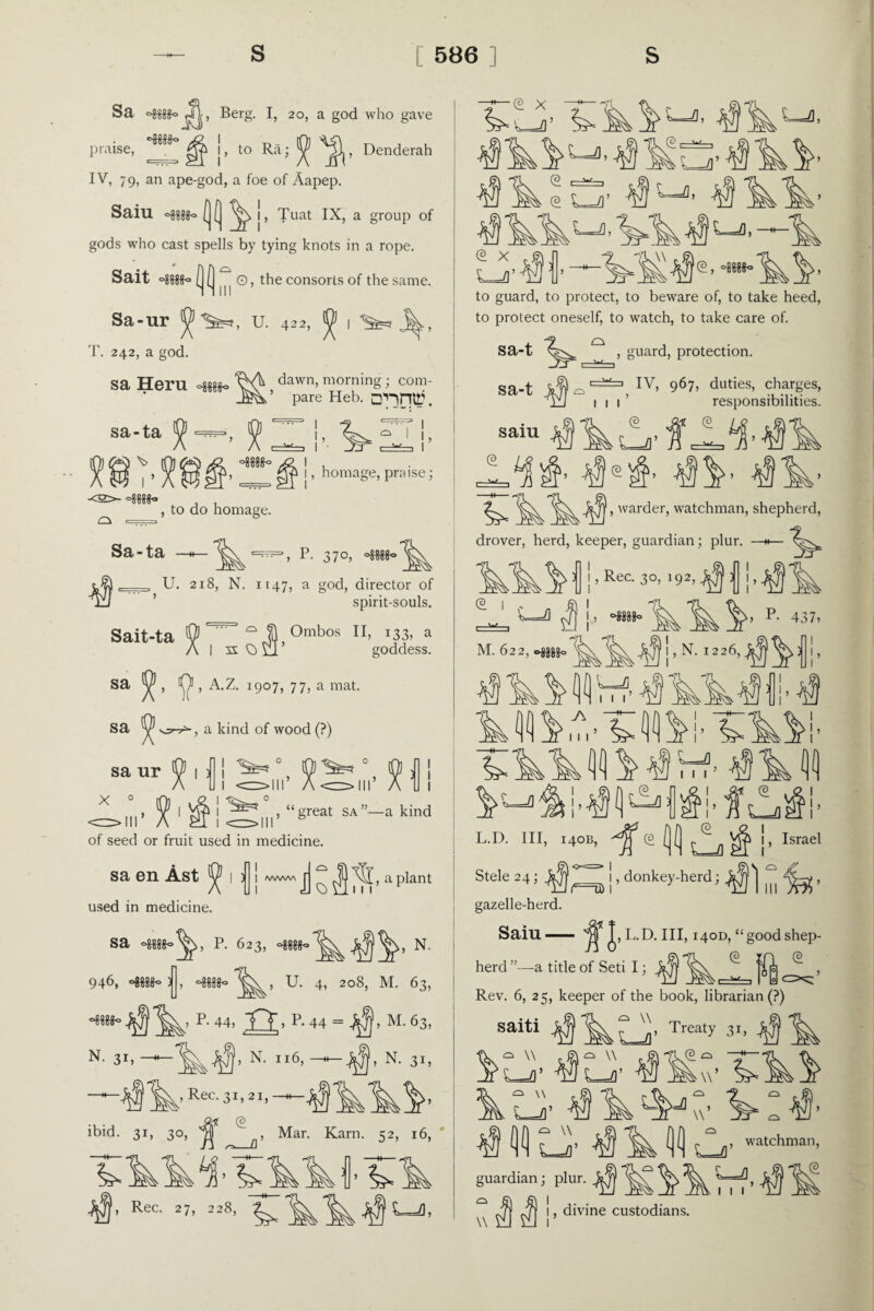 Sa j4J, Berg. I, 20, a god who gave 4L I praise, , to Ra; ^ , Denderah IV, 79, an ape-god, a foe of Aapep. Sail! ^ j, Tuat IX, a group of gods who cast spells by tying knots in a rope. Sait ^ in ® cons°ds of the same. Sa-ur U. 422, ^ i ^ j^., T. 242, a god. sa Heru ^ dawn> morning; com- ’ pare Heb. D'HniT. sa-ta ^ \> <2>- C\ ==. ! , £> 1 , homage, praise; , to do homage. Sa-ta —h— P. 370, oggggo , U. 218, N. 1147, a god, director of ulJ ’ spirit-souls. Sait-ta spint- Ombos II, 133, a goddess. sa sa , A.Z. 1907, 77, a mat. , a kind of wood (?) sa ur V 1 : x 0 1 ■% >11 , “great sa”—a kind of seed or fruit used in medicine. sa en Ast ^ 1 < used in medicine. i 11 ^ ^ \si, a plant sa p. 623, N. 946, jj, U. 4, 208, M. 63, °Mtt° ^ 1^’ R 44’ TT* P* 44 = ’ M-63, N- 3*. —‘N. 116, — A N. 31, ^ Rec. 31, 21, ibid. 31, 30, © ^mm a* Rec. 27, 228, ^ , Mar. Karn. 52, 16, ^s—a' ^ t_a, ^ Lj, e x L^o’ e, * to guard, to protect, to beware of, to take heed, to protect oneself, to watch, to take care of. o sa-t sa-t saiu , guard, protection. =3 IV, 967, duties, charges, 1 1 1 © L-fl’ © responsibilities. •iLLMlk , warder, watchman, shepherd, drover, herd, keeper, guardian; plur. <3 , Rec. 3 c 0MM0 3 00000 M. 622, oggggc, , N. 1226, » P- 437, !, f] Vrf' L-fl L.D. Ill, 140B, i^J\ : (E (2 , -/!■ ' I I, Israel Stele 24; ^ gazelle-herd. Saiu — lc=U) (1(1 e NH u , donkey-herd; , L.D. Ill, 140D, “good shep- <3 herd ”—a title of Seti I; Rev. 6, 25, keeper of the book, librarian (?) saiti J^jj ^ f Treaty 31, (E L-fl’ JfUl kti h-24 4IIU , watchman, guardian; plur. ^ ^ ^ ^-f, , divine custodians. © w