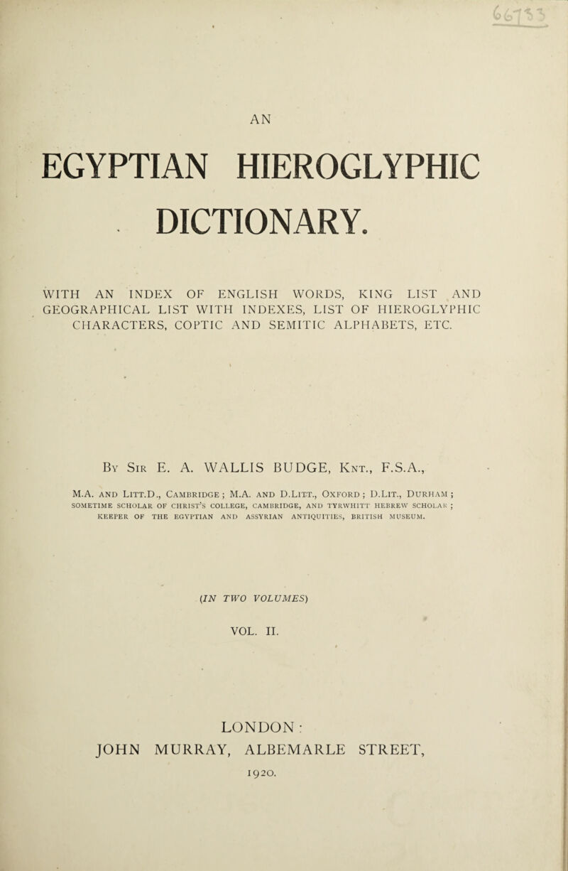AN EGYPTIAN HIEROGLYPHIC DICTIONARY. WITH AN INDEX OF ENGLISH WORDS, KING LIST AND GEOGRAPHICAL LIST WITH INDEXES, LIST OF HIEROGLYPHIC CHARACTERS, COPTIC AND SEMITIC ALPHABETS, ETC. By Sir E. A. WALLIS BUDGE, Knt., F.S.A., M.A. and Litt.D., Cambridge; M.A. and D.Litt., Oxford; D.Lit., Durham; SOMETIME SCHOLAR OF CHRIST’S COLLEGE, CAMBRIDGE, AND TYRWHITT HEBREW SCHOLAR ; KEEPER OF THE EGYPTIAN AND ASSYRIAN ANTIQUITIES, BRITISH MUSEUM. (IN TWO VOLUMES) VOL. II. LONDON: JOHN MURRAY, ALBEMARLE STREET, 1920.