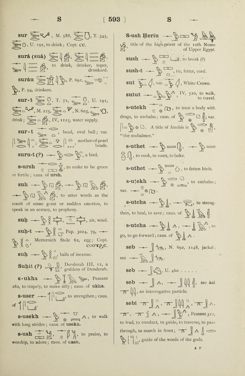 sur Ig'V2 , M. 588, ||gO’ T- 345, JgG, U- 191, to drink; Copt. CG. • —H [) JD —H f) WAAAA jn sura (sua) ( ga , (I /WWV' Q& , (1 gL to drink, drinker, toper, ^ ’ drunkard. WWV\ surau , P. 692,^ o o o P. 94, drinkers. SUl’-t 0, T. 71, 0, U. 191, ^^,M. 225,^=*^^, N. 603, drink; ^=5 q , IV, 1115, water supply. sur-t , bead, oval ball; var. j n ^ ^ ^ ^ ^ mother-of-pearl <=> l o J <z>^<rz> ooo’ beads. suru-t (?) %\ <=> a bird. S-ursh. to make to be green or fertile ; caus. of ursh. suli ra ra 1, to utter words as the result of some great or sudden emotion, to speak in an ecstasy, to prophesy. suh £ izn ^2, air, wind. suh-t VI;. , Pap. 3024, 79, suh a Metternich Stele 62, egg; Copt. coot^g. , balls of incense. Suhit (?) J), Denderah I1T> 12> a v / ^ goddess of Denderah. s-ukha Peasant 282, to stupefy, to make silly; caus. of ukha. s-user of IP -1 L=J , to strengthen; caus. L=Vf s-usekh SJ with long strides ; caus. of usekli. J\ , to walk e PT t0 praise’ t0 s-ush ^ , □O (3 worship, to adore; caus. of uash. S-ush Heriu ^ title of the high-priest of the 10th Nome of Upper Egypt. susli sush-t nn . £ □a 0, v—M. to break (?) , tie, fetter, cord. SUt , var. , White Crown. sutut —h—, IV’ 52°’ t0 walk’ V n to travel. -M-O S-Utekh (£3 , to treat a body with var. drugs, to embalm; caus. of O ) 1 o ^N, ® C3. A title of Anubis is ^ , “the embalmer.” s-uthet m ^ 5=> f|, -M- ^ ^ , to cook, to roast, to bake. Q , to fatten birds. ^ a , to embalm; s-uthet var. s-utekh 03- s-utcha then, to heal, to save; caus. of | s-utcha J J\ , , to streng- 3 . J\ , to go, to go forward; caus. of | j\ . Seb —*— N. 692, 1148, jackal; seb U. 460. seb J (](] l see see asi ~rr , an interrogative particle. sebi ~nr> —h— JJ , Peasant 322, to lead, to conduct, to guide, to traverse, to pass through, to march in front; ~7V.A guide of the words of the gods. 2 p