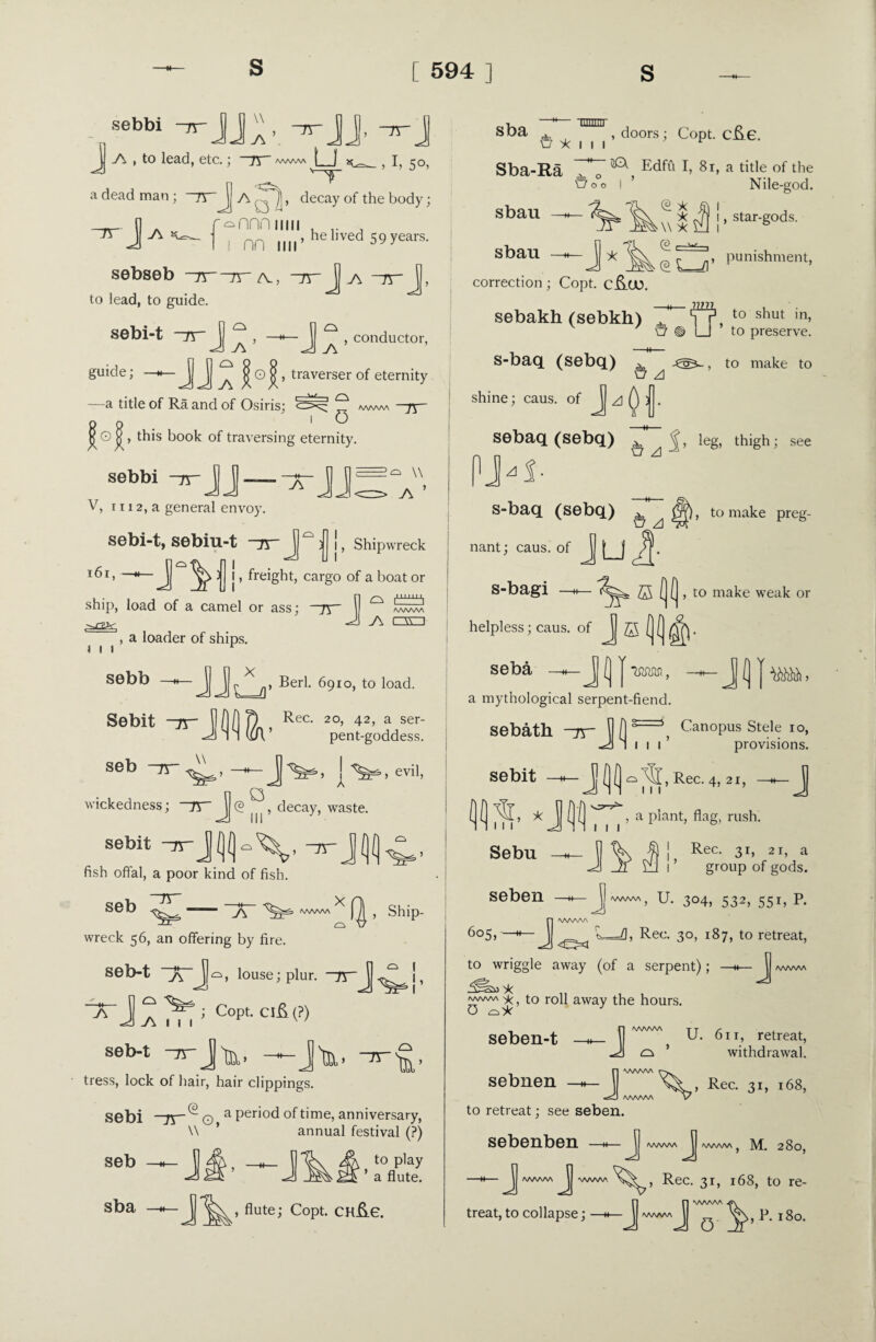 sebbi -rrjj, TJ V\ , to lead, etc.; 75 *ww\ U w,I, 50, '“T a dead man; ]\ a , decay of the body; _—— n A r^nnn mu , , lrJy',-1 I nn Mil’ ved 59 years, sebseb —n jr- /v, —pr Jj a ~rr \, to lead, to guide. sebi-t J\~ ^ , —h—^ , conductor, guide; —i^ J ^ ’ traverser °f eternity —a title of Ra and of Osiris; q www —ft— j| O , this book of traversing eternity. sebbi JJ — \\ > W ’ , Shipwreck V, 11 i 2, a general envoy. sebi-t, sebiu-t -75 J ^ 3 161, —Jj ^ 3 1, freight, cargo of a boat or ship, load of a camel or ass; —nr AAAAAA J\ cm t 1 1 sebb , a loader of ships. *— J J ^ n, Berl. 6910, to load. sebu tt seb {•'&*, evil, n o wickedness; ~rr J (2 , decay, waste. sebit fish offal, a poor kind of fish. seb ~rr j\ /wwv\ X , Ship¬ wreck 56, an offering by fire. seb-t ~7rjb, louse; plur. —ft- JJ !, ~X~ } A j C°Pt- Clfi <?> seb-t —-J'nj,, tress, lock of hair, hair clippings. Sebi ]y~ ^ O, a Per*°d of time, anniversary, seb j#--j annual festival (?) to play ’ a flute. Sba —h— flute; Copt. ChE.6. 111111; 11 -f ILIllllll st)a di« , , doors; Copt. cfte. O X l l I r Sba-Ra sbau —* ■o°o ^ Edffi I, 81, a title of the I ’ Nile-god. sbau -J * (E X X • \\ X © S_n 1, star-gods. , punishment, to shut in, correction; Copt. C&CO. sebakh (sebkh) v ' ft ® U to preserve, s-baq (sebq) ^ j®*- , to make to SJ A shine; caus. of a Q 3 . sebaq (sebq) ^ A%> le8* thigh; see PJ-i- S-baq (Sebq) ^ ^ to make preg¬ nant; caus. of J_| s-bagi , to make weak or helpless; caus. of J ffi (( seba a mythological serpent-fiend. 3-5 Canopus Stele 10, 111’ provisions. sebath sebit - Jf) Rec. 4,21, — J ( ( * j ( ( a plant, flag, rush. Sebu 5 % f) !, Rec- 3b 21, a J J! s£l l ’ group of gods. seben —h—J U. 304, 532, 551, p. J AAAAAA L=fl, Rec. 30, 187, to retreat, to wriggle away (of a serpent); —•*— J X, to roll away the hours. O oX AAAAAA seben-t sebnen —J AAAAAA t t /- U. 61 r, retreat, a ’ withdrawal. J AAAAAA r-^. Rec. 31, 168, AAAAAA V to retreat; see seben. sebenben —J AAAAAA ^JJ AAAAAA ? M. 280, J aaaaaa jj www Rec. 31, 168, to re- Jn wwva —j v\, p. 180.