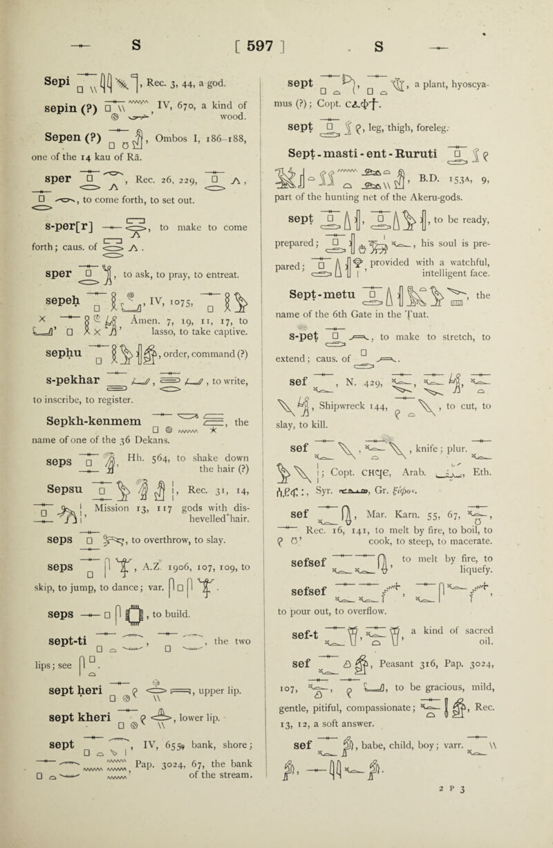 Sepio JH1 , Rec. 3, 44, a god. AAvVVW sepin r?) □ w ' Iv> 67°> a kind of v 7 © wood. Sepen (?) Ombos I, 186-188, one of the 14 kau of Ra. Sper ^ , Rec. 26, 229, □ J\ , □ to come forth, to set out. Cm s-per[r] |_| j\ forth; caus. of <—j\ . , to make to come sper , to ask, to pray, to entreat. sepeh x □ c® sephu □ s-pekhar r - . IV, 1075, E_n D □ Amen. 7, 19, ri, 17, to lasso, to take captive. Ri, order, command (?) , <=1 4—^ , to write, :, the to inscribe, to register. Sepkli-kenmem '7 D ® AAAAAA X name of one of the 36 Dekans. seps T /§, Hl>- 564. to shake down . if the hair (?) Sepsu 7$ Jf i, Rec. 31, 14, Mission 13, 117 gods with dis- hevelled’hair. seps □ to overthrow, to slay. seps jl , A.Z. 1906, 107, 109, to □ It skip, to jump, to dance; var. 1 □ PT- seps □ 1 I™*! , to build. sept-ti □ □ , the two lips; see 1 ° . sept heri Q F=a, upper lip. • □ ©' w sept kheri p lower lip. sept □ □ Q \> I /wwv\ /WWNA AA/WVA /VWVAA □ © v V , IV, 655* bank, shore; Pap. 3024, 67, the bank of the stream. sept □ a Plant> hyoscya- mus (?); Copt. C<L<$Tf\ sept □ J leg, thigh, foreleg. Sept - masti - ent - Ruruti □ | ^ BD- * part of the hunting net of the Akeru-gods. sept j], |J, to be ready, _, his soul is pre¬ prepared ; □ } pared; ^ ) ^ provided with a watchful, I ’ intelligent face. Sept-metu 7T ^ the name of the 6th Gate in the Tuat. s-pet □ • ef extend; caus. of sef  ., to make to stretch, to □ w’ N-429> ^ :\L *S,, Shipwreck 144, slay, to kill. , to cut, to sef ^ , knife ; plur. ^ j > Copt. CHCje, Arab. 1*1.04:: * syr- Gr. ^'0o c. o  J.-'w:) Eth. sef f^, Mar. Karn. 55, 67, 0 M Rec. 16, 141, to melt by fire, to boil, to (£ 0’ cook, to steep, to macerate. sefsef sefsef to melt by fire, to liquefy. tv to pour out, to overflow. sef-t a kind of sacred oil. sef £>04, Peasant 316, Pap. 3024, !°7, n L=fl, to be gracious, mild, CJ v N gentle, pitiful, compassionate; | 04, Rec. 13, 12, a soft answer. Sef ^f), babe, child, boy; varr. \\ $>■ —