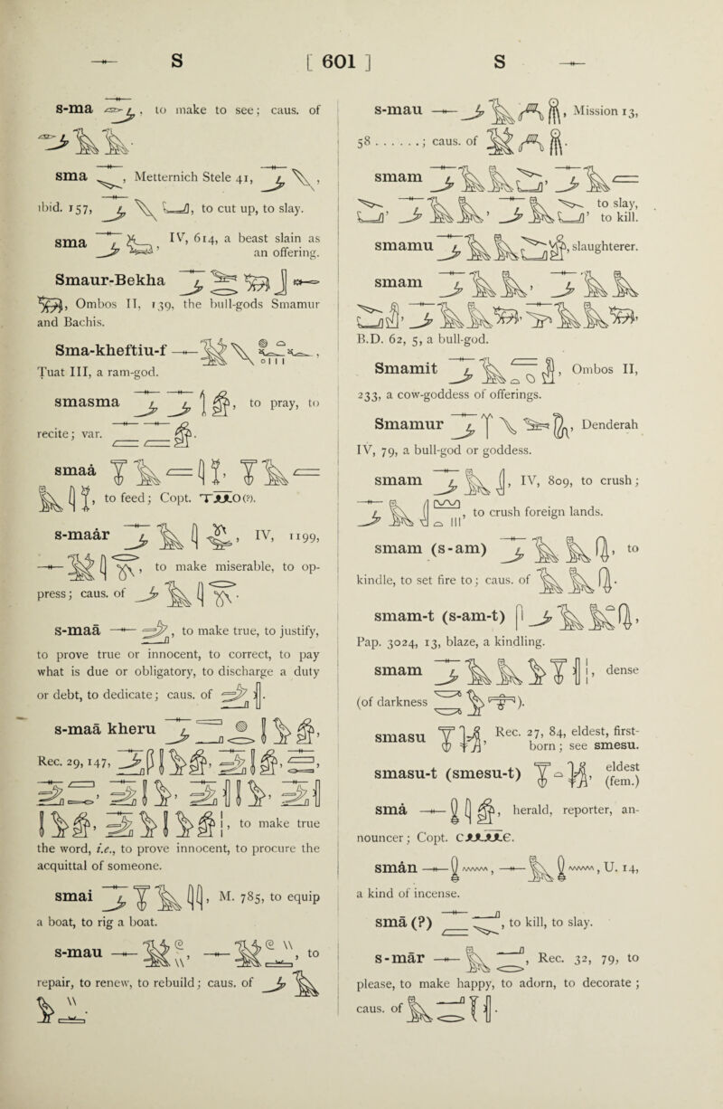 8-ma £Ss^Jp > 10 make to see; caus. of sma Metternich Stele 41, 3 V ibid. 157,_^ v- -/I; to cut up, to slay. sma T^-5. iv» 6r4’ a beast slain as _Z7 ' an offering. L^ Smaur-Bekha Ombos IT. 139, the bull-gods Smamur and Bachis. Sma-kheftiu-f Tuat III, a ram-god. \ O I I I smasma -Jp , to pray, to recite; var. smaa A?. to feed; Copt. TTJULOt?). Q IV> ll99, s-maar —h— > to make miserable, to op¬ press ; caus. of_^ ^ . S-maa —*— 22^, to make true, to justify, to prove true or innocent, to correct, to pay what is due or obligatory, to discharge a duty or debt, to dedicate; caus. of ^3^ j . s-maa kheru ^ f ^ |jj*> Rec. 29,147, J -=^7 J , is sii’ iifliv 2, , to make true the word, i.e., to prove innocent, to procure the acquittal of someone. smai a boat, to rig a boat. s-mau TM- M. 785, to equip \\: © \\ , to repair, to renew, to rebuild; caus. of ^  • n 1—w , s-mau 58.; caus. of smam Mission 13, A|- J? s_fl’ JH’ 3 to slay, L_=/]’ to kill. smamu ^ slaughterer smam L-dtfJp B.D. 62, 5, a bull-god Smamit 3^ , Ombos II, O. O 233, a cow-goddess of offerings. Smamur ^ | j^, Denderah IV, 79, a bull-god or goddess. ^ , IV, 809, to crush ; 1, to crush foreign lands. smam ^ V ?^r\ smam (s-am) kindle, to set fire to; caus. of smam-t (s-am-t) I_£ Pap. 3024, 13, blaze, a kindling. kkMii' to smam ft- dense (of darkness smasu Jt T1JZ Rec. 27, 84, eldest, first- =f ’ born ; see smesu. smasu-t (smesu-t) (e““) Q ( herald, reporter, an- sma nouncer; Copt. CJULJUL6. sman wvw\ AAAAAA ? U. 14, a kind of incense. -W- sma (?) s - mar , to kill, to slay. , Rec. 32, 79, to please, to make happy, to adorn, to decorate ; a_n caus. of