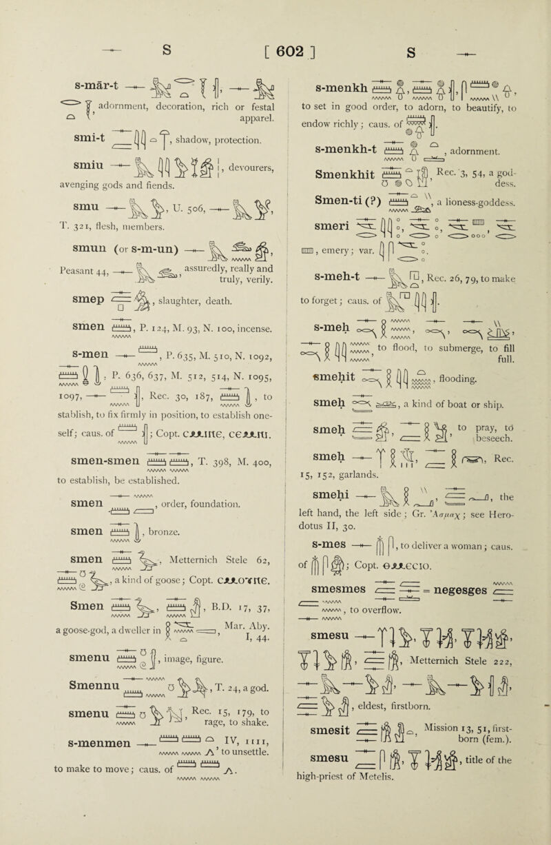s-mar-t —h- adornment, decoration, rich or festal ^ ^' apparel. smi-t smiu — avenging gods and fiends. smu —— U. 5o6> -* T. 321, flesh, members. smun (or s-m-un) Peasant 44, —«- shadow, protection. !, devourers, assuredly, really and truly, verily. smep □ slaughter, death. Smell P. 124, M. 93, N. 100, incense. s-men |i 111 i°97, » P- 635, M. 510, N. 1092, /wwv\ Is p- 636, 637, M. 512, 514, N. 1095, Rec. 30, 187, itb^i , to I  stablish, to fix firmly in position, to establish one¬ self ; caus. of ; Copt. cAJune, ceAAm. smen-smen T. 398, M. 400, /WWW WWW to establish, be established. smen smen smen /rm , order, foundation. WWW w , bronze. 1.1 Metternich Stele 62, 0 1 ra ;, a kind of goose; Copt. CAJLO'ifne. Smen crra a goose-god, a dweller in 8 aaaaa^ A ^ 0 B.D. 17, 37, Mar. Aby. I, 44. smenn image, figure. Smennu o m 11111 1 l wwv\ , T. 24, a god. smenu o WWW s-menmen —« to make to move; caus. of Rec. 15, r 79, to rage, to shake. ^ IV, nn, WWW AAAA/W J\ ’ to unsettle. iuiij^ -LU_LLU, s-menkh A , A 0 WWAA T) AAAAAA \\ to set in good order, to adorn, to beautify, to endow richly; caus. of ^ A s-menkh-t Smenkhit $ , adornment. 0 0 Pec- 3) 54, a god¬ dess. Smen-ti (?) \ a lioness-goddess. AAAAAA l]0°, dHO 1 000 smen (MD, emery; var. [ 1 S-mell-t —m— yb\ H3, Rec. 26, 79, to make o to forget; caus. of ra s-meli ww/w WWW ( AAWW V ~=sl ^ smehit AAAA/W AAAAAA^ AAAAAA o<=v to flood, to submerge, to fill full. CXZX^ da AAAAAA AAAAAA AAAAAA flooding. Smell . a kind of boat or ship. smeh -c smell to pray, to beseech. AA 15, 152, garlands. smehi — | ^ | r», Rec. w ^_fl, the left hand, the left side ; Gr. ’Aafinx; see Hero¬ dotus II, 30. 1, to deliver a woman ; caus. s-mes of p 1^); Copt. eAJLecio smesmes = negesges z; AAAAA to overflow. -+♦ AAAAAA ‘== tfi’ ^ettern^ Stele 222, , eldest, firstborn. smesit smesu Mission 13, 51, first¬ born (fern.). n high-priest of Metelis. ■TH* title of the AAAAAA AAAAAA