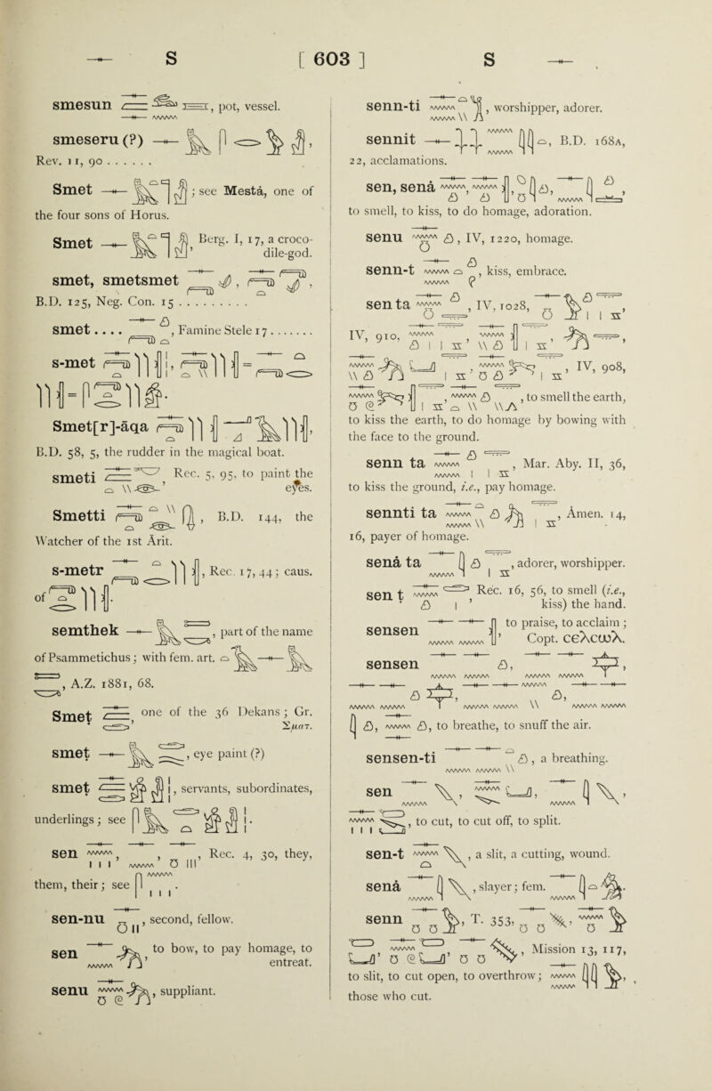 smesun / ^—< > p0t, vessel. -H- AAAAAA smeseru (?) Rev. 11, 90. Smet the four sons of Horus. Smet —h- kP-=-M- ; see Mesta, one of Berg. I, 17, a croco¬ dile-god. smet, smetsmet B.D. 125, Neg. Con. 15 -a smet.... —*— > —1♦— (*=73) , Famine Stele 17. s-met (=u) 'j'): IH-PSllfi ■rsll1 (e=U)' Smet[r]-aqa V I 11 B.D. 58, 5, the rudder in the magical boat. smeti 2E=E Rec- 5- 95- to paint the o \\ ’ eyes. ^ \\ Smetti f==Ui  ) j[ , B.D. 144, the Watcher of the ist Arit. s-metr semthek lc=U) •lit Rec. 17, 44; caus. , part of the name of Psammetichus; with fem. art. o A.Z. 1881, 68. Smet — one °f 36 Dekans; Gr. * <—>* 'Eflfl T. smet smet c- , eye paint (?) i, servants, subordinates, underlings; see sen aaaaaa I I I AAAAAA 0 III , Rec. 4, 30, they, them, their; see 1 1 1 sen-nu „ , second, fellow. On sen to bow, to pay homage, to entreat. Senu suppliant. senn-ti ww/w y worshipper, adorer. A/N/WWW A sennit II j|( o, B.D. i68a, T T AAAAAA 1 22, acclamations. sen, sena/w^,,wvw D ^ , a a U en ’/wwwHc=^’ to smell, to kiss, to do homage, adoration. Senu a, IV, 1220, homage. a senn-t www a, , kiss, embrace. AAAAAA (P senta^™ ^ , iv, 1028, , 0 •==’ 0 Jr 1 1 s IV, qio, 'WWVA y fl I s ’ v a ) 3X AAAAAA v a AAAAAA ) 0 © ^ ^ 1 AAAAAA IV 9Qg 1 s 0 £> ? ' Is , to smell the earth, AAAAAA /C\ s’Q W \\A to kiss the earth, to do homage by bowing with the face to the ground. —*— a 1 ••••' senn ta , Mar. Aby. II, 36, AAAAAA I I S to kiss the ground, i.e., pay homage. sennti ta a Jx , Amen. 14, AAAAAA V /Jj I s 16, payer of homage. sena ta sen t AAAAAA • a sensen AAAAAA AAAAAA sensen 1— —w- AAAAAA AAAAAA AAAAAA AAAAAA , iu-  £> ( <9 , adorer, worshipper. 1=3 Rec. 16, 56, to smell (i.e., kiss) the hand. to praise, to acclaim ; ’ Copt. ceXcueX. a, 41’ AAAAAA AAAAAA ■ --H ■■ -M- AAAAAA -W-H- a, AAAAAA AAAAAA \\ AAAAAA AAAAAA ( £>, a/ww\ £), to breathe, to snuff the air. sensen-ti £) , a breathin AAAAAA AAAAAA \\ sen \- 4 V to cut, to cut off, to split. 1 1 l ^_a sen-t /WWW c sena a slit, a cutting, wound. 0 V , slayer; fem. (] - | \ AAAAAA 1 VT- 3s}’To^'ir\ senn 0 0 JF 0 0 u1 71%’ “ ;3’ to slit, to cut open, to overthrow; /wvw\ (1(1 vV AAAAAA 1 I Jl those who cut.
