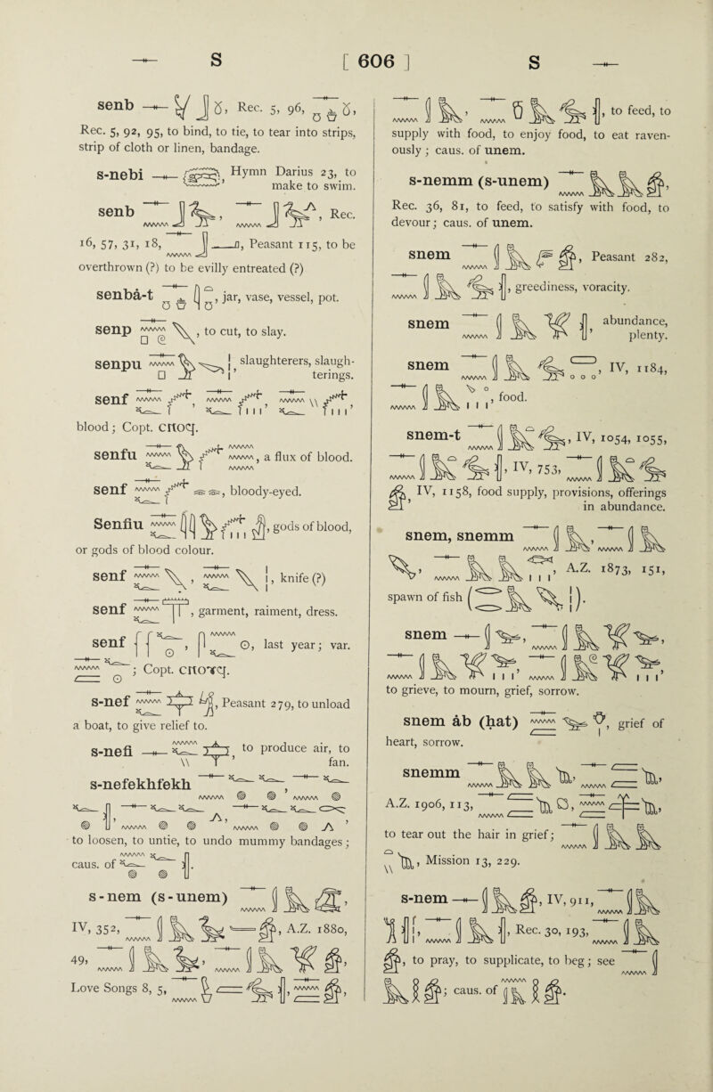 senb t/ J Rec- 5, 96> 0 <a°, (5> Rec. 5, 92, 95, to bind, to tie, to tear into strips, strip of cloth or linen, bandage. s-nebi senb Hymn Darius 23, to make to swim. JV _JV’Rec i6j 57, 31) l8, -Q, Peasant 115, to be AAAAAA overthrown (?) to be evilly entreated (?) senba-t senp □ © senpu □ Q ^ (| > jar, vase, vessel, pot. \\ , to cut, to slay. slaughterers, slaugh- n 1 ’ terings. senf aaaaaa & *** \\ Till blood; Copt, crtoq. -H- itfim AAAAAA SenfU wwv\ Vs\ j- rvAvwVj a flux of blood. — _JI ] M/IAM senf Senfiu or gods of blood colour. , bloody-eyed. , gods of blood, 1 1 senf senf aaaaaa senf K |, knife (?) f“ ~1 *i 11 , garment, raiment, dress. AAAAA O, last year; var. O AAAAAA cr~ o ; Copt, crtcrrq. S-nef Peasant 279, to unload a boat, to give relief to. S-nefi 2±3 to produce air, to \\ fan. s-nefekhfekh AAAAAA ^ AAAAAA ’ < AAAAAA to loosen, to untie, to undo mummy bandages; AAAAAA caus. of s-nem (s-unem) iv, 352, 49> 1, A.Z. 1880, Love Songs 8, 5, AAAAAA V7 AAAAAA LAJ\ 5 __ fv] r J AAAAAA AAAAAA 6 , to feed, to supply with food, to enjoy food, to eat raven¬ ously ; caus. of unem. AAAAAA s-nemm (s-unem) Rec. 36, 81, to feed, to satisfy with food, to devour; caus. of unem. snem AAAAAA AAAAAA snem snem AAAAAA Qp, Peasant 282, , greediness, voracity. abundance, plenty. WWW A/WW\ \> ° I I I l-) , IV, 1x84, , food. snem-t AAAAAA ) IV, 753) , IV, 1054, 1055, 1 AAAAAA IV, 1158, food supply, provisions, offerings in abundance. snem, snemm AAAAAA i WW\A i I I , A.Z. 1873, 151, spawn of j). snem to grieve, to mourn, grief, sorrow. grief of snem ab (bat) heart, sorrow. AAAAAA snemm A.Z. 1906, 113, —M— c. AAAAAA C. 'lb’ lb’ \\ AAAAAA to tear out the hair in grief; Mission 13, 229. IV, 9II,  ( cfA. AAAAAA 1 , Rec. 30, 193, (II AAAAAA J] Jt -I s-nem ) I AAAAAA , to pray, to supplicate, to beg; see O AAAAAA Q IIP caus-ofJk$