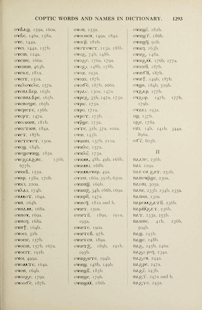 oYfyxoj, 159a, 160a. oY&e, 146a, 158a. oyg, 144a. oxei, 144a, 157b. cnrem, 124a. cnreme, 166a. oYeimrt, 463b. oygicg, 181a. otgit, 151a. oYeXoYeXe, 157a. oYerc<L&ep, 165b. oYercnxftpe, 165b. oYertoqpe, 165b. cnrepHxe, 156b. oTcpT, 147a. oxececjurt, 18 ib. oYecrrcort, 184a. OT£T, 187b. oYeTeYOT-, 150a. oYecy, 184b. OYFcyoYOxy, 185a. oYe^c^&rte, 136b, 677b. oyhh&, 155a. oYKp, 158a, 170b. oyici, 220a. oyX<li, 174b. oyjulot, 164a. oyk, 164b. oYrtxjuL, 168a. oykoy, 169a. OYrcoq, 168a. OYrt'f, 164b. cnroei, 32 b. oYoeie, 157b. oToem, 157b, 167a. oyogi't, 192 b. cnroi, 499a. oTojuLTe, 164a. oyoh, 164b. oYoo^e, 179a. oYooiTe, 187b. oYon, 155a. oYoceert, 149a, 184a. oYocp, 182b. oYOTOYeT, 113a, 188I). cnro£>' 74b, 148b. o'ro^e, 176a, 179a. 148b, 178b. oyox, 193a. oyoxj, 187b. oYocTe, 187b, 206a. OYp<LC, 130a, 147a. onrpe^. 35b, 147a, 175a. cnrpic, 175a. oYpo, 171a. OYpOT, 175b. oYpoje, 175a. oytg, 32b, 37a, 102a. oycju, 145b. oYcjosrti, 157b, 21 ia. oYcoXe, 157a. oycoXc, 175a. oycjujul, 48b, 49b, 168b. oyuojuli, 168b. OYCOJULOYRp, 49a. oYtorc, 166a, 592b, 650a. oYuuncy, 169b. oTuong,, 34b, 166b, 169a. oYuopn, 147a. OYUoeq, 181a and b. oYterr, 150a. oyudttE, 189a, 191a, 195a* oYtxrre, 190a. oYurreft, 97b. oYurren, 189a. oYurrg, 189b, 191b, i95b- oYU)£/JOTe, 194b. oyuooj, 148b, 149b. oYtmjft, 185b. oYtocye, 179b. OYaxyjUL, 186b. OYaxyc, 182b. OYcucyx, 186b. oYtoajq, 91b. OYtoq, 163b. / oycu£,, 148a. OYU5&AJL, 176b, I77a. oyuuxTT, 187b. oYcutfTi, 187b. oYuoiq 149b, 187b. onr^H, 184b, 529b. OY&xp, 177b. OY^op, 147b, 177b, 179b. OYXX.I, 193a. ocy, 137b. o^e, 178a. oxi, 14b, 141b, 344a, 896a. 0(fc, 803b. n nxxno, 236b. nxi, 229a. uxk ert 252b. nxnoYpoje, 230a. n^oru, 305a. nxne, 233b, 234b, 235a. nxnuM, 230a. nxpejuL^Trii, 236b. RXpU.P.X/r, 236b. nx-r, 233a, 255b. n<Lame, 41b, 236b, 504b. nxey, 245b. nxeye, 248b. 245b, 246a. n^o poq, 234a. n^^oY, 244a. rix&pe, 247a. nx&c, 243b. HX.P/T, 247a and b. n^Te, 245a.