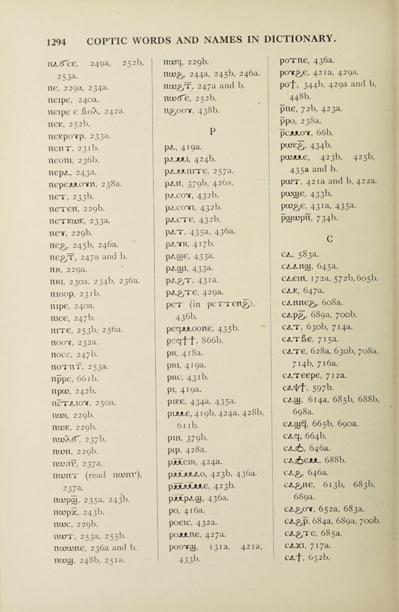 nx.d'ce, 249a, 252b, 2 5 Sa¬ ne, 229a, 234a. neipe, 240a. neipe e £oX, 242a. neK, 252b. neKpoTp, 233a. nerir, 231b. Tieom, 236b. nepx, 243a. nepeJULcnrrt, 238a. nex, 233b. nexen, 229b. nexKuoK, 233a. neT, 229b. ne&, 245b, 246a. ne&x, 247a and b. nn, 229a. TIKI, 230a, 234b, 236a. YIIOOp, 231b. uipe, 240a. nice, 247b. nnre, 253b, 256a. noox 232a. noce, 247b. noxnx, 253a. nppe, 661 b. npuo, 242b. iicx<liox 250a. nun, 229b. nuoK, 229b. ntoXdX 237b. num, 229b. numr, 237a. numx (read ntonr), 237a. nu)pcy, 235a, 243b. nuupx, 243b. nuoc, 229b. nurr, 253a, 255b. nuoume, 236a and b. nuxy, 248b, 251a. ncoq, 229b. nu)£,, 244a, 245b, 246a. nu)£/T, 247a and b. nuocfe, 252b. n&oox 438b. P px, 419a. pXJUU, 424b. pxjuinixe, 257a. pxn, 379b, 426^. pxcox 432b. pxcox, 432b. pxcxe, 432b. pXT, 435a, 436a. pXTH, 417b. pxcye, 433a- P^1- 433a* px&x, 43ia- px&xe, 429a. pex (in pcxxen&), 436b. peqjmoone, 435b. peqff, 866b. pH, 418a. pHI, 419a. pHC, 431b. pi, 419a. pine, 434a, 435a. pijute, 419b, 424a, 428b, 61 ib. pm, 379b. pip, 428a. piTem, 424a. p.*JL>JLXO, 423b, 436a. pjDL*JUULe, 423b. pjtTpxcy, 436a. po, 416a. poeic, 432a. pojmne, 427a. pocmy, 131a, 421a, 433b. poxne, 436a. pcnr&e, 421a, 429a. pcrf, 344b, 429a and b, 448b. pne, 72b, 423a. ppo, 238a. pcJULonr, 66b. pojKg, 434b. puoJULe, 423b, 425b, 435a and b. purr, 421a and b, 422a. puxye, 433b. pu)£,e, 431a, 435a. pcyujpn, 734b. C cx, 583a. cxxncy, 645a. cxem, 172a, 572b. 605b. CXK, 647a. cxnne^,, 608a. cxp&, 689a, 700b. cxx, 630b, 714a. cxx&e, 715a. cxxe, 628a, 630b, 708a, 714b, 716a. cxxeepe, 712a. cxcpf, 597b. cxcy, 614a, 685b, 688b, 698a. cxcyq, 665b, 690a. cxq, 664b. 646a. cx^eJUL, 688b. 646a. cx&ne, 613b, 683b, 689a. cx.p.oy, 652a, 683a. cx,p,p, 684a, 689a, 700b. cx&xe, 685a. cxxi, 717a. cxf, 652b.
