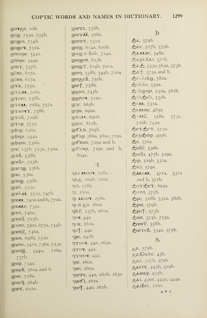 ycrr^e, iob. cyocy, 752a, 754b. yocyoi, 754b. cyocyoT, 752a. yneepe, 544a. cyuHpe, 544a. cynn-, 737b. ycite, 617a. cycrtH, 617a. 755a. yTXJUL, 708a. cyTeKO, 758b. cyireJUL, 708a, 757a. ojTTKonfT, 758b. yxof), 729b. fflTOp, 575a. 0J|4>Hp. 636a. Oj4>HpI, 544a. OJ 4)00111, 736b. SJU5, i37b, 723a, 73oa. 538b. ajcoS.e, 725b. fflcosiy, 536b. 536a- cyuM^, 53bb- . ojojX, 532a. cyojXjui. 551a, 747b. ycoJUL, 740a and b, 770a. cyajAxe, 739a. yuort, 746a. y'Jort£, 725b. yiwite, 550a,675a, 744b. yum&, 746a. ycjon, 698b, 752a. yuone, 541a, 736a, 753a. ytony, 544a, 726a, 7 37b* yo)p, 734a. yuopn, 562a and b. yuoc, 728a. yajcq, 564b. yarr, 622a. ycoT-e, 758b. yuoT'JUL. 568a. ffltuurr, 731a. yooy, 614a, 620b. yaxy e £oX. 724a. yuoyert, 623b. yuxyx, 624b, 701a. yu)q, 538b, 544b, 726a. yuj&e&, 750b. yajf, 758b. fflfflnrc, 745b- yynoT, 722a. yqe, 665b. yquq 690a. yxoJUL, 690b. yxoc, 812b. yfTXir, 705b. yfTnp, 566a, 589a, 729a. y^Thnn, 729a and b. yfTcnrp, 729a and b, 804a. T q<LI JULOOT. 258a. qx.g,. 204b, 220a. qei, 258a. qi, 260a. qi jmocnr, 258a. qi n £,o, 260a. qnx, 237b, 261a. qoT, 44a. qox, 262a. qof, 44a. qpe, 242b. q'TOOT, 44a, 263a. qTOT, 44a. q'TUOOT, 44a. quo, 260a. quoi, 260a. qurre, 44a, 262b, 263a. qu5£Ti,, 262a. qurf, 44a, 262b. b 579b- 527b, 579b. 548a. j^X.p^iU.1, 571b. 533a, 5b3a, 573b* J&A-f, 575a and b. ^eXXifty, 582a. <6eXXo, 532a. <6^XajHpi, 532a, 582b. j£sX<6eX, 532b. ,6^, 531 a. j^ejuLite, 485a. 548a, 573a, 726b, 743a. <6ex<6ex, 575a. <6ep<£cop, 499b. <6h, 570a. j6h&c, 530b- 475b, 529a. &P, 529b» 532a. ^)!CI, 574a. 471a, 531a and b, 572b. =6oT^eT, 695a. ^OYn, 575b. <6pe, 528b, 532a, 580b. i£p«i, 579b. j£pof, 573b- ^)CUK, 574b, 755a. <£u5kT, 558b. i6uoxe&, 534a, 575b. 579b- £,£.ftXeXe, 43 b. 527b, 579b. £Aeix, 443b, 529b- &xeu)p, 455b. 439a. 443a, 444a- £^.i&ec, 529a. 4 N 2